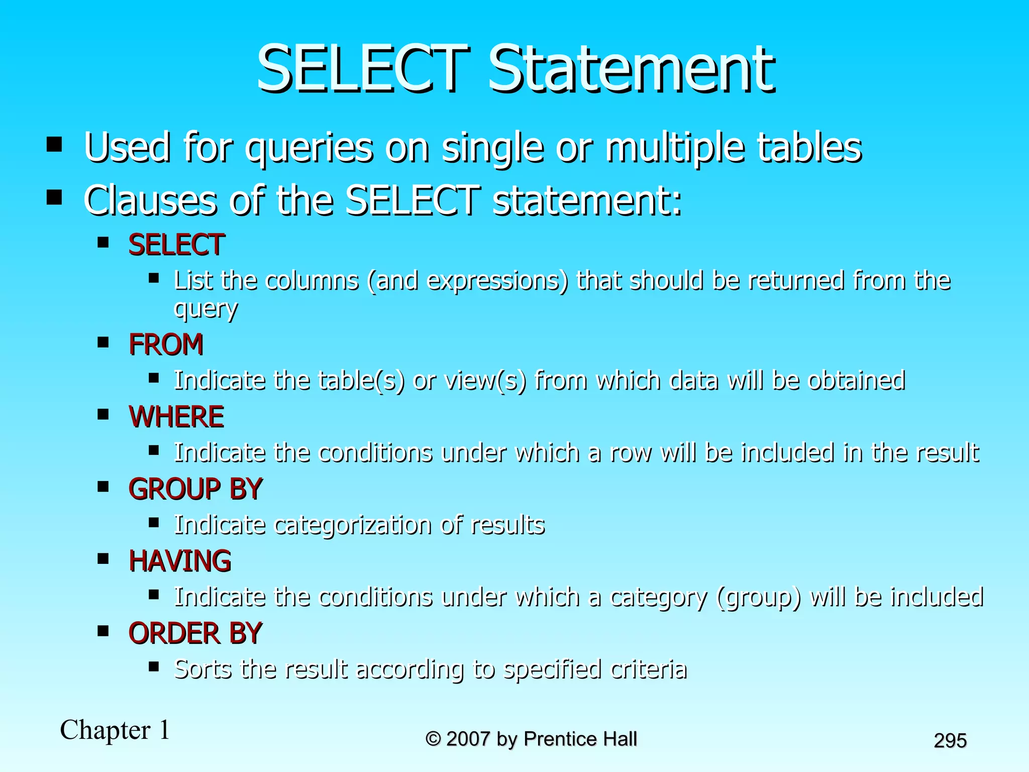 SELECT Statement Used for queries on single or multiple tables Clauses of the SELECT statement: SELECT List the columns (and expressions) that should be returned from the query FROM Indicate the table(s) or view(s) from which data will be obtained WHERE Indicate the conditions under which a row will be included in the result GROUP BY Indicate categorization of results  HAVING Indicate the conditions under which a category (group) will be included ORDER BY Sorts the result according to specified criteria 
