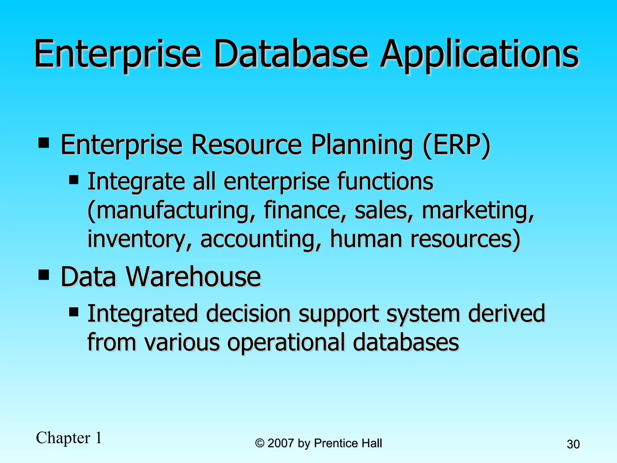 Enterprise Database Applications Enterprise Resource Planning (ERP) Integrate all enterprise functions (manufacturing, finance, sales, marketing, inventory, accounting, human resources) Data Warehouse Integrated decision support system derived from various operational databases 