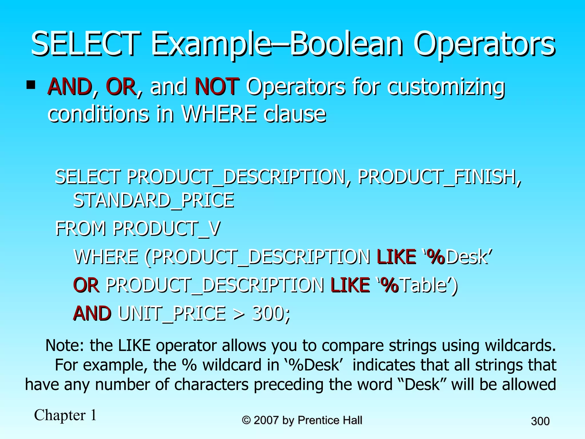 SELECT Example–Boolean Operators AND ,  OR , and  NOT  Operators for customizing conditions in WHERE clause SELECT PRODUCT_DESCRIPTION, PRODUCT_FINISH, STANDARD_PRICE FROM PRODUCT_V WHERE (PRODUCT_DESCRIPTION  LIKE  ‘ % Desk’ OR  PRODUCT_DESCRIPTION  LIKE  ‘ % Table’)  AND  UNIT_PRICE > 300; Note: the LIKE operator allows you to compare strings using wildcards. For example, the % wildcard in ‘%Desk’  indicates that all strings that have any number of characters preceding the word “Desk” will be allowed 