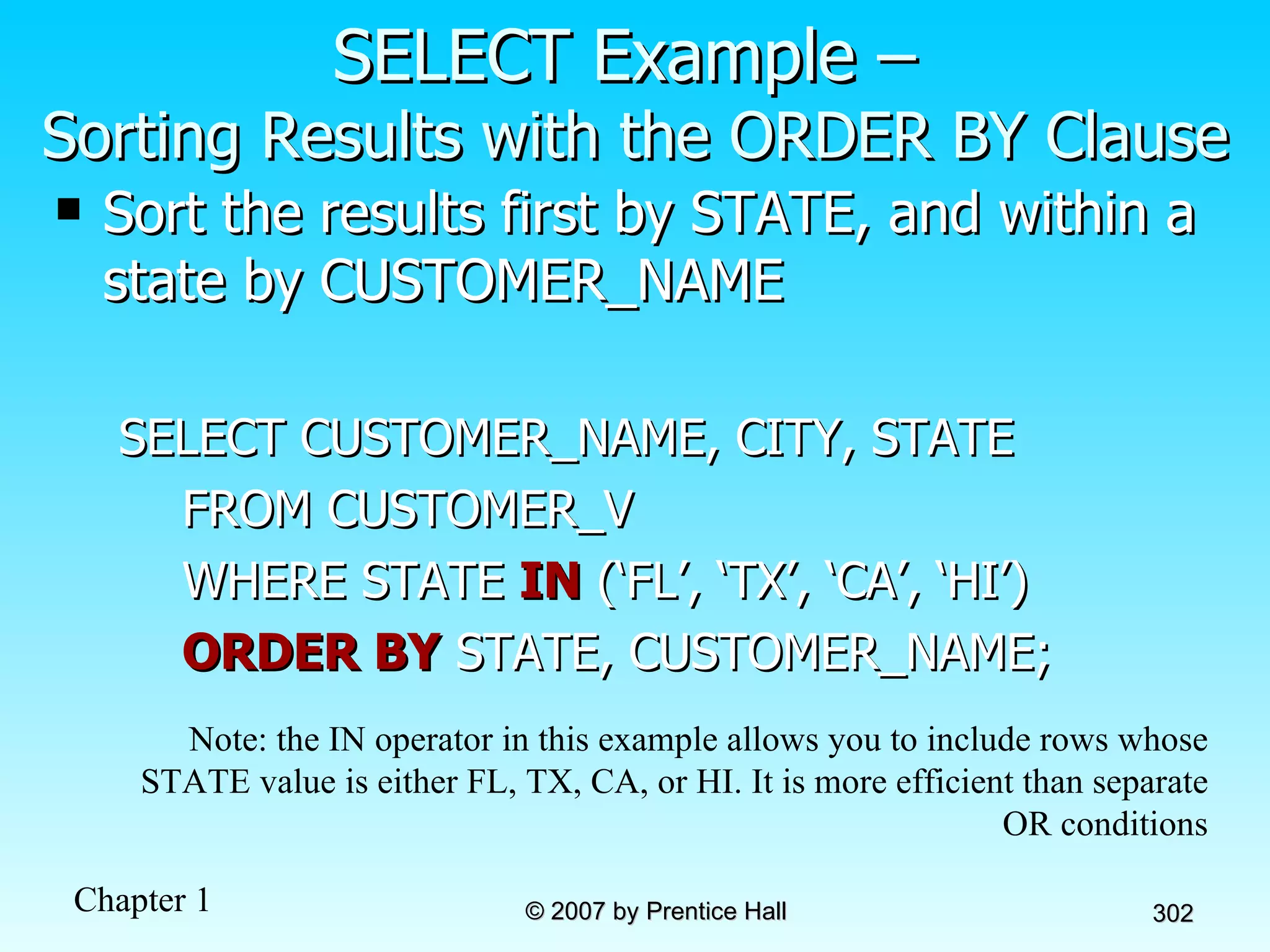SELECT Example –  Sorting Results with the ORDER BY Clause Sort the results first by STATE, and within a state by CUSTOMER_NAME SELECT CUSTOMER_NAME, CITY, STATE FROM CUSTOMER_V WHERE STATE  IN  (‘FL’, ‘TX’, ‘CA’, ‘HI’) ORDER BY  STATE, CUSTOMER_NAME; Note: the IN operator in this example allows you to include rows whose STATE value is either FL, TX, CA, or HI. It is more efficient than separate OR conditions 