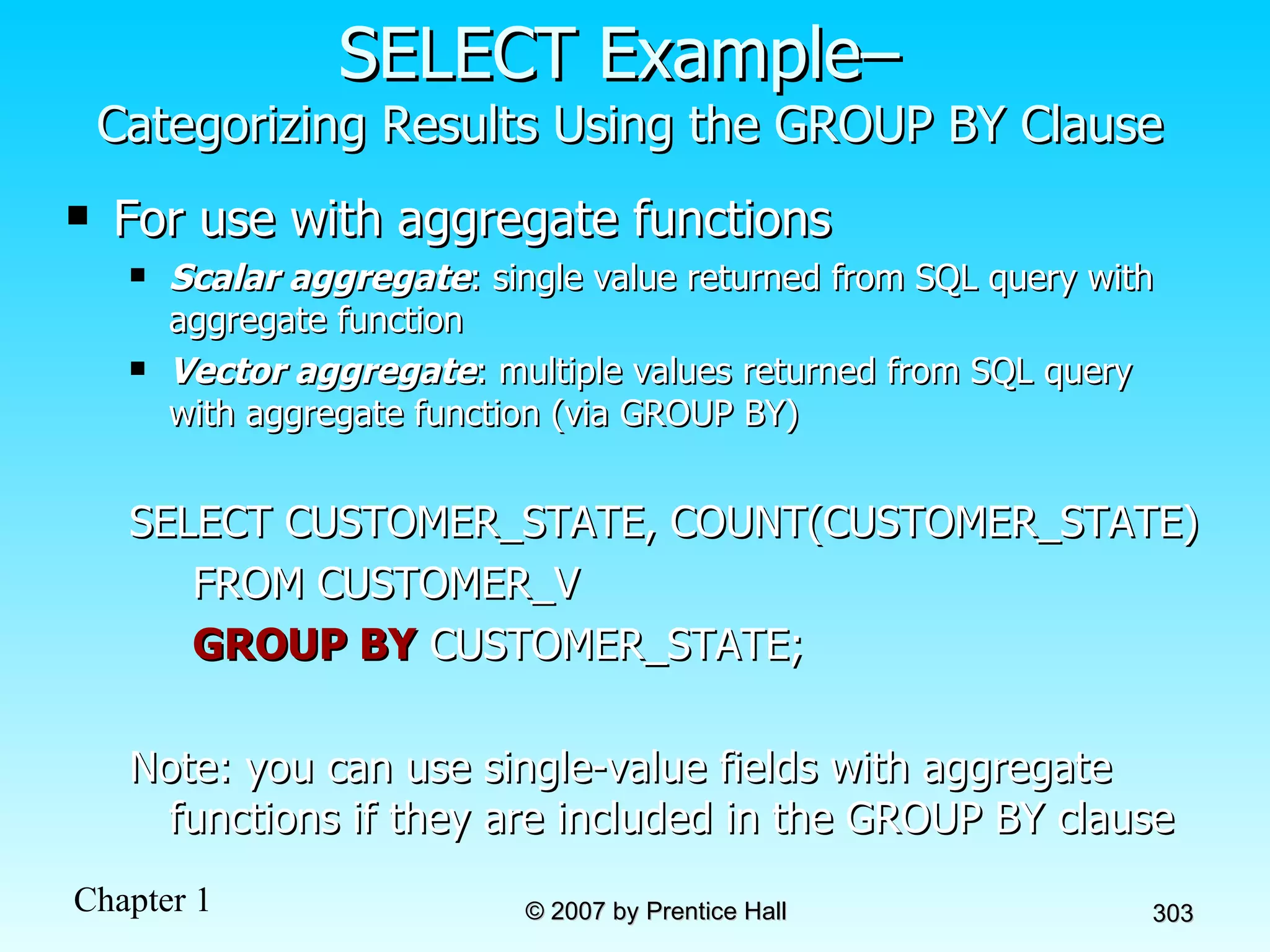 SELECT Example–  Categorizing Results Using the GROUP BY Clause For use with aggregate functions Scalar aggregate : single value returned from SQL query with aggregate function Vector aggregate : multiple values returned from SQL query with aggregate function (via GROUP BY) SELECT CUSTOMER_STATE, COUNT(CUSTOMER_STATE)  FROM CUSTOMER_V GROUP BY  CUSTOMER_STATE; Note: you can use single-value fields with aggregate functions if they are included in the GROUP BY clause 