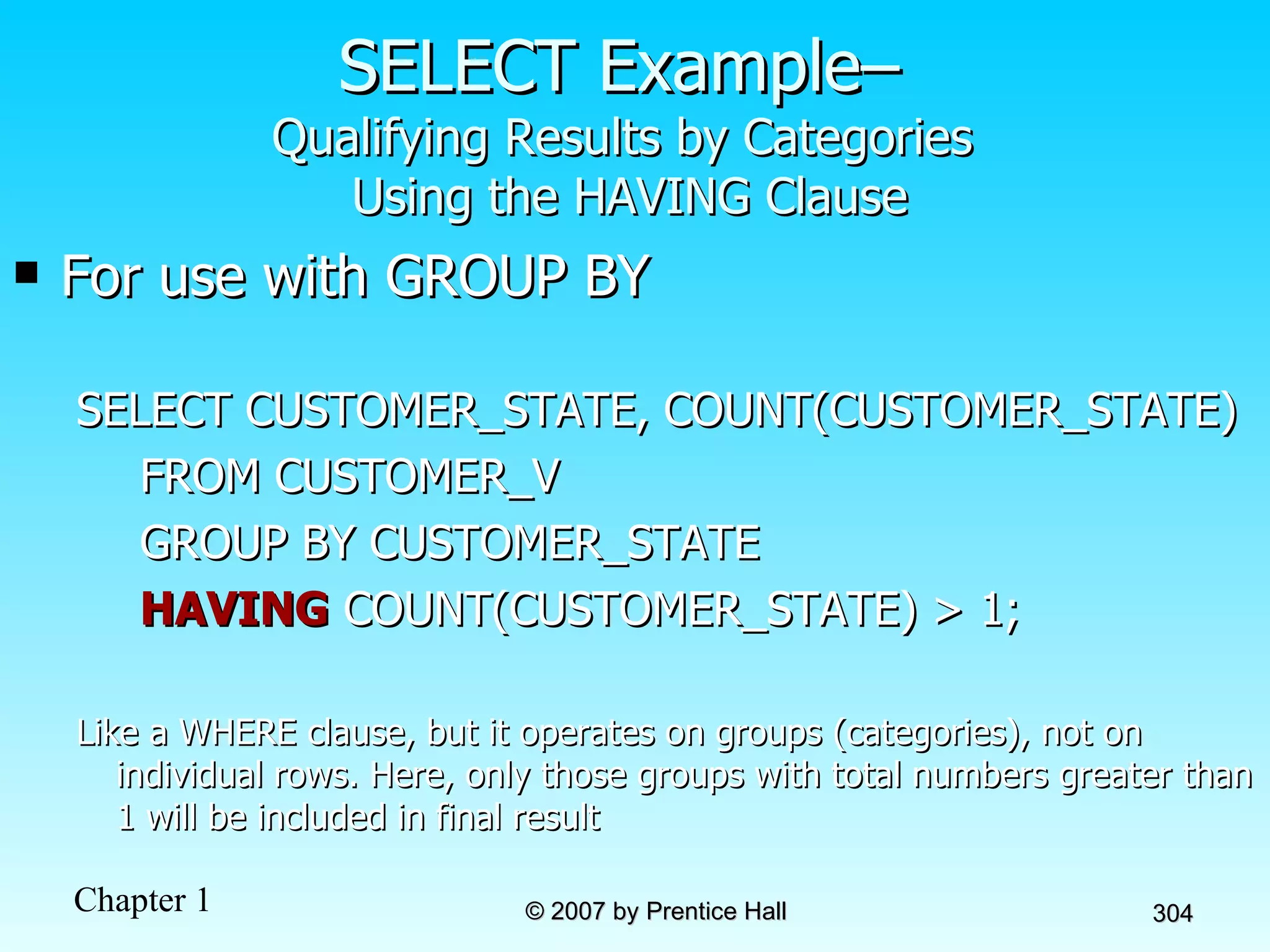 SELECT Example–  Qualifying Results by Categories  Using the HAVING Clause For use with GROUP BY SELECT CUSTOMER_STATE, COUNT(CUSTOMER_STATE)  FROM CUSTOMER_V GROUP BY CUSTOMER_STATE HAVING  COUNT(CUSTOMER_STATE) > 1; Like a WHERE clause, but it operates on groups (categories), not on individual rows. Here, only those groups with total numbers greater than 1 will be included in final result 