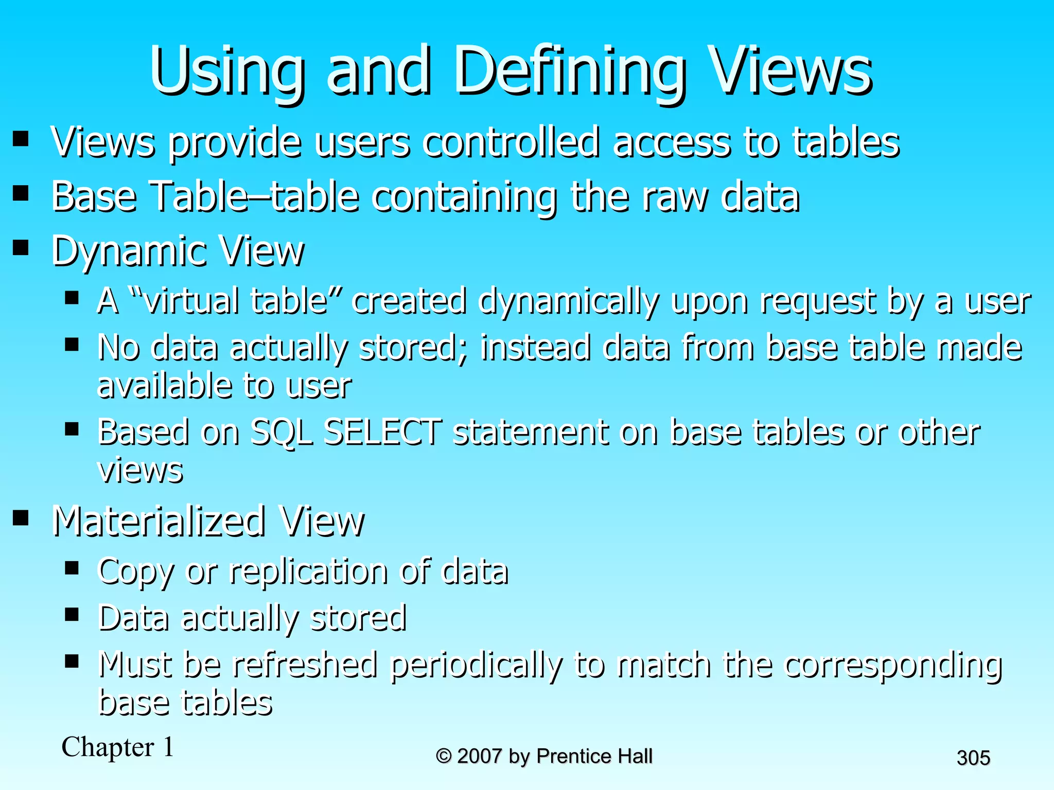 Using and Defining Views Views provide users controlled access to tables Base Table–table containing the raw data Dynamic View A “virtual table” created dynamically upon request by a user  No data actually stored; instead data from base table made available to user Based on SQL SELECT statement on base tables or other views Materialized View Copy or replication of data Data actually stored Must be refreshed periodically to match the corresponding base tables 