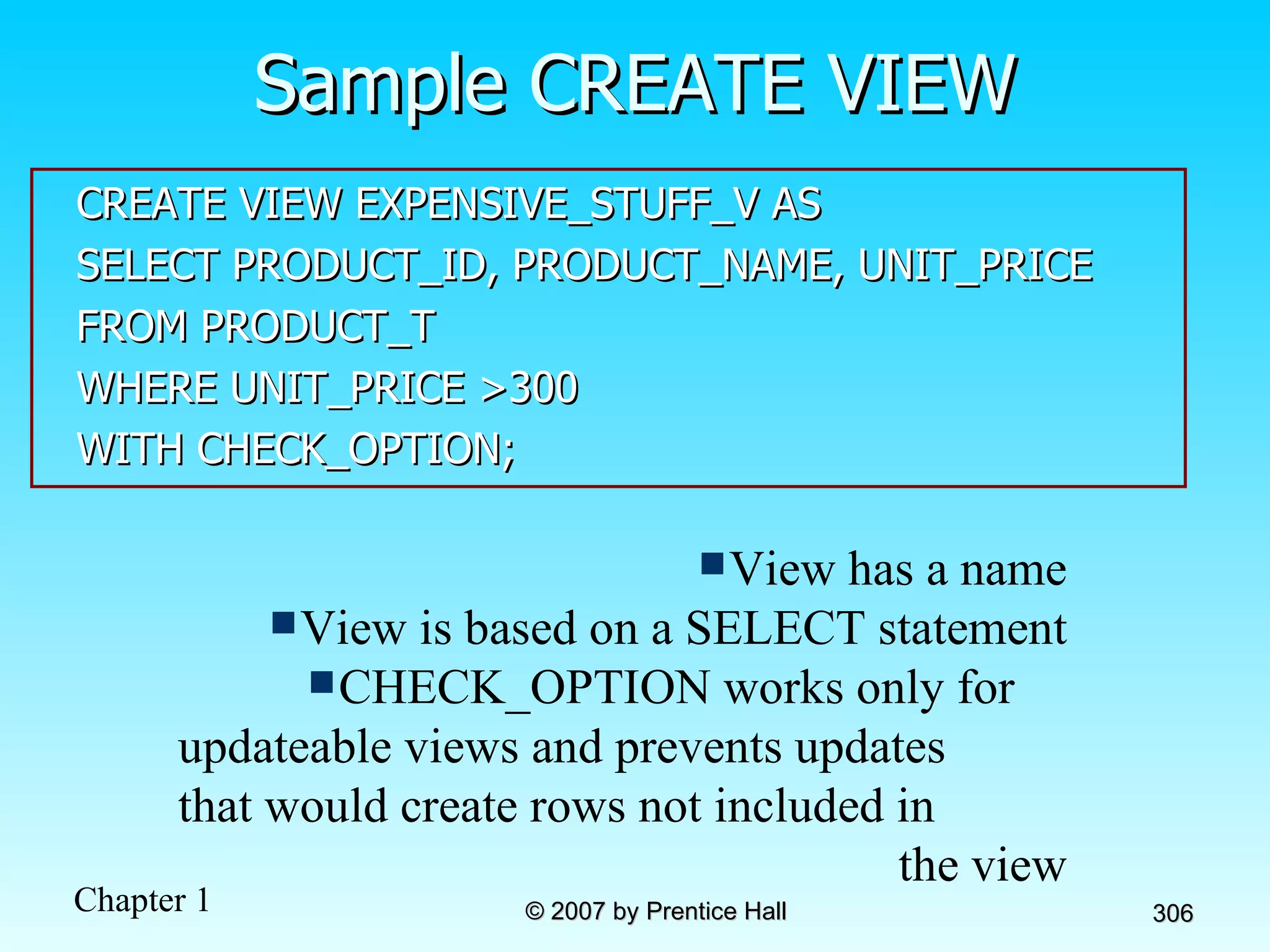 Sample CREATE VIEW CREATE VIEW EXPENSIVE_STUFF_V AS SELECT PRODUCT_ID, PRODUCT_NAME, UNIT_PRICE FROM PRODUCT_T WHERE UNIT_PRICE >300 WITH CHECK_OPTION; View has a name View is based on a SELECT statement CHECK_OPTION works only for  updateable views and prevents updates  that would create rows not included in  the view 