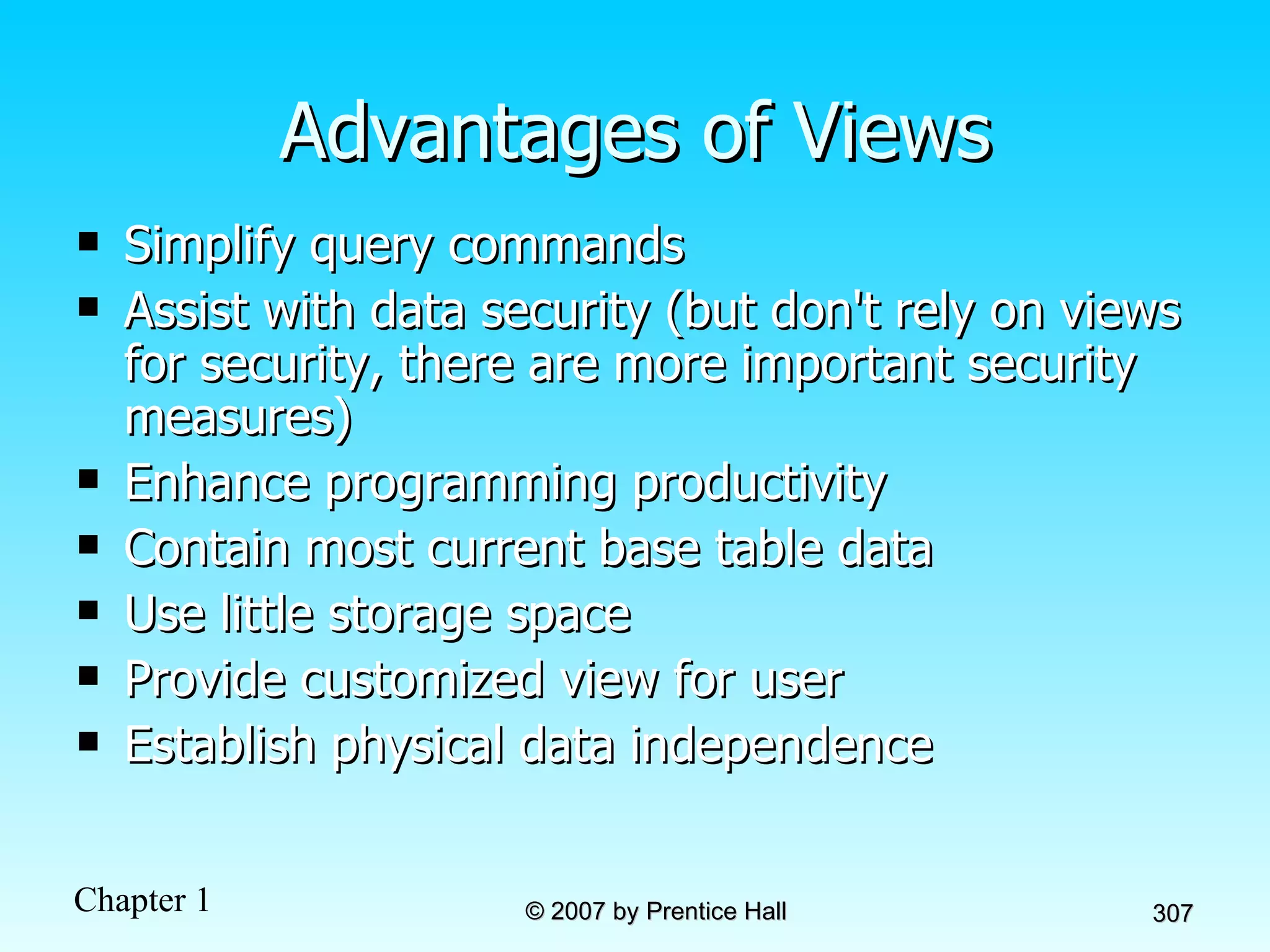 Advantages of Views Simplify query commands Assist with data security (but don't rely on views for security, there are more important security measures) Enhance programming productivity Contain most current base table data Use little storage space Provide customized view for user Establish physical data independence 