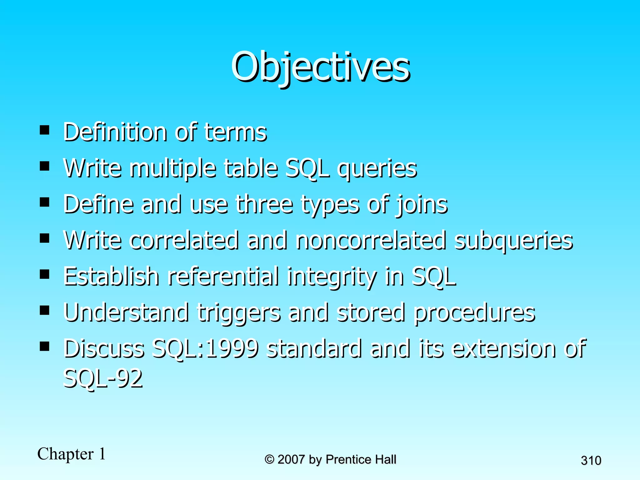 Objectives Definition of terms Write multiple table SQL queries Define and use three types of joins Write correlated and noncorrelated subqueries Establish referential integrity in SQL Understand triggers and stored procedures Discuss SQL:1999 standard and its extension of SQL-92 