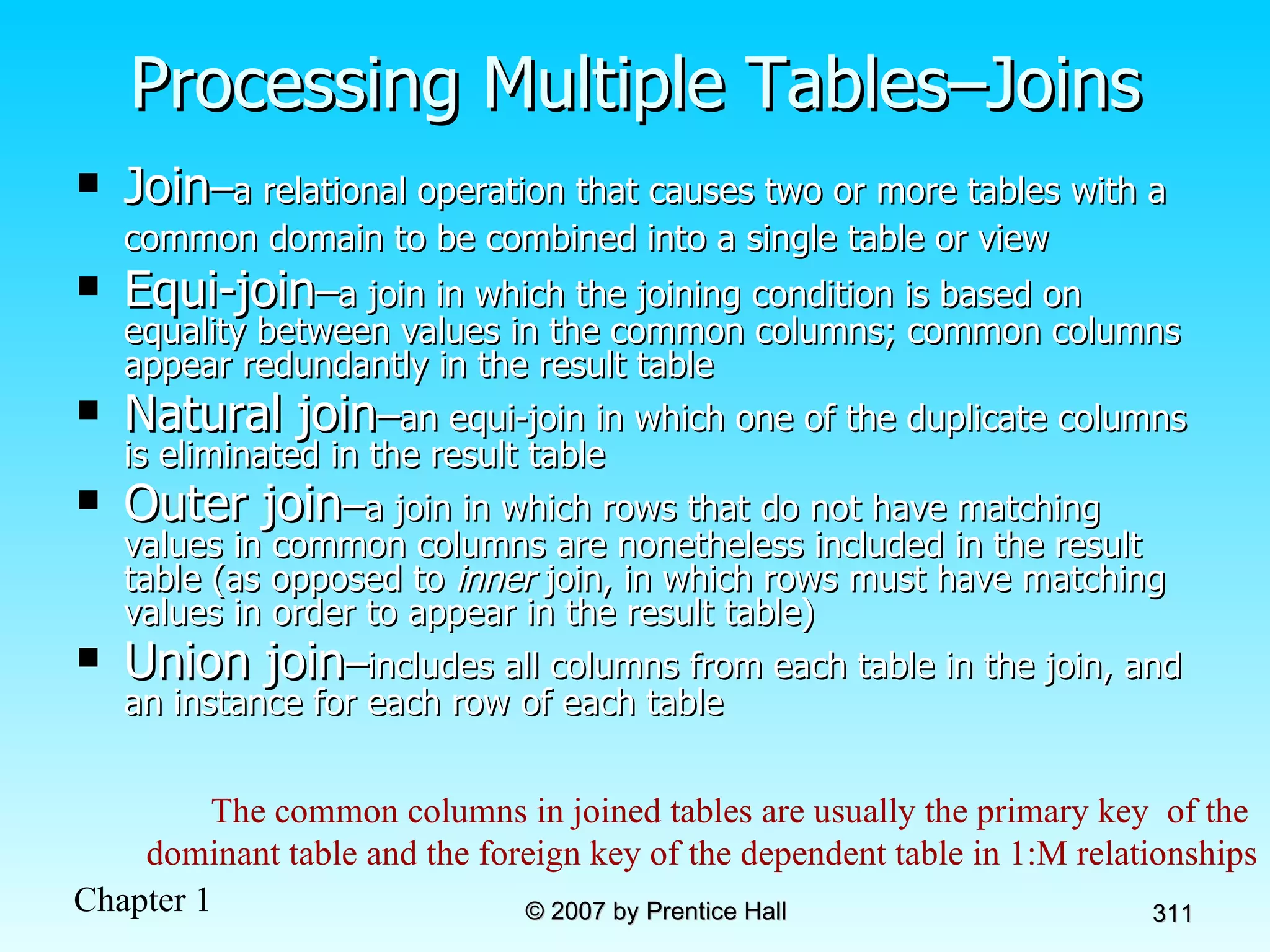 Processing Multiple Tables–Joins Join – a relational operation that causes two or more tables with a common domain to be combined into a single table or view   Equi-join – a join in which the joining condition is based on equality between values in the common columns; common columns appear redundantly in the result table Natural join – an equi-join in which one of the duplicate columns is eliminated in the result table Outer join – a join in which rows that do not have matching values in common columns are nonetheless included in the result table (as opposed to  inner  join, in which rows must have matching values in order to appear in the result table) Union join – includes all columns from each table in the join, and an instance for each row of each table The common columns in joined tables are usually the primary key  of the  dominant table and the foreign key of the dependent table in 1:M relationships 