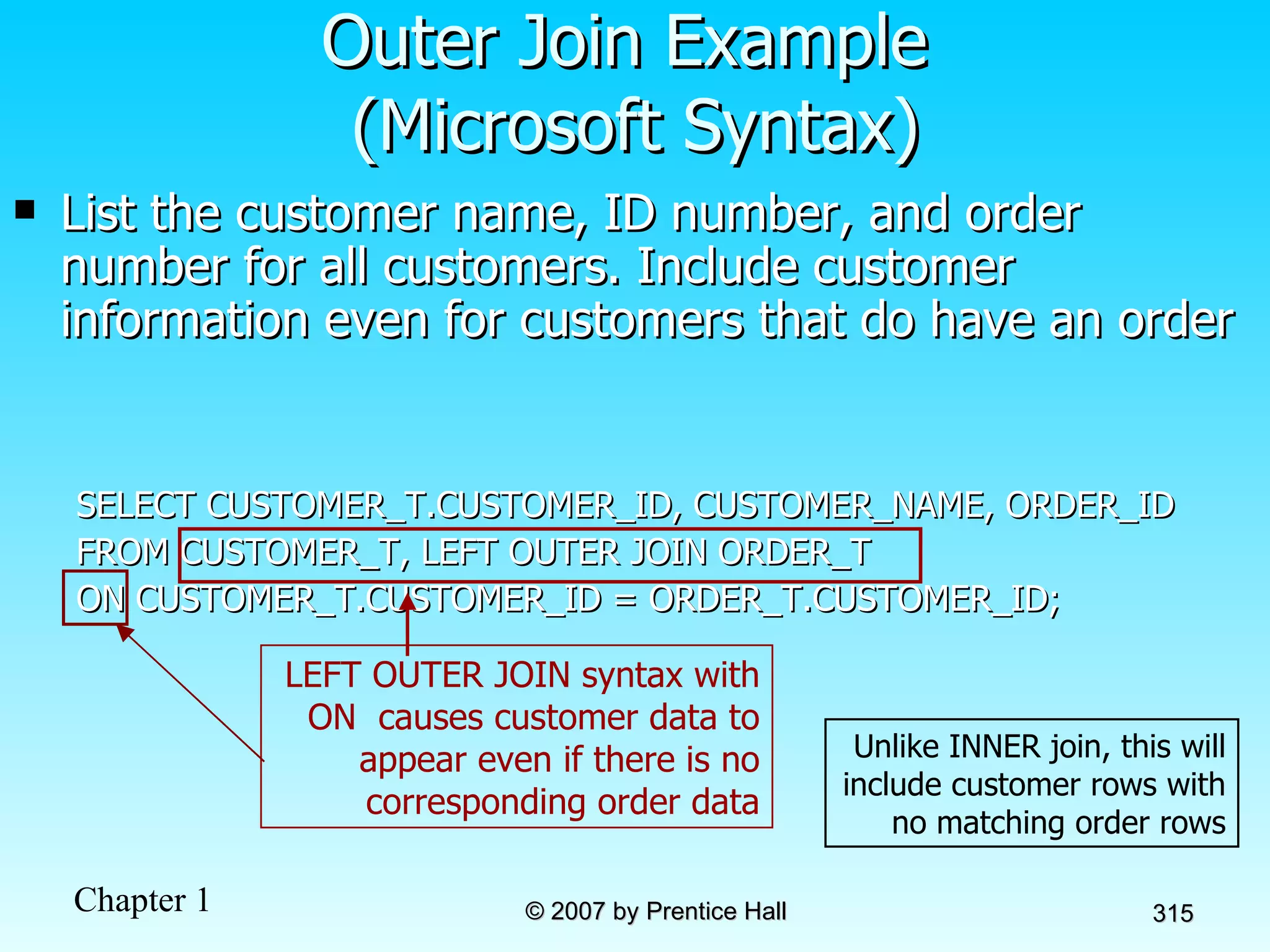 List the customer name, ID number, and order number for all customers. Include customer information even for customers that do have an order SELECT CUSTOMER_T.CUSTOMER_ID, CUSTOMER_NAME, ORDER_ID FROM CUSTOMER_T, LEFT OUTER JOIN ORDER_T ON CUSTOMER_T.CUSTOMER_ID = ORDER_T.CUSTOMER_ID; Outer Join Example  (Microsoft Syntax) Unlike INNER join, this will include customer rows with no matching order rows LEFT OUTER JOIN syntax with ON  causes customer data to appear even if there is no corresponding order data 