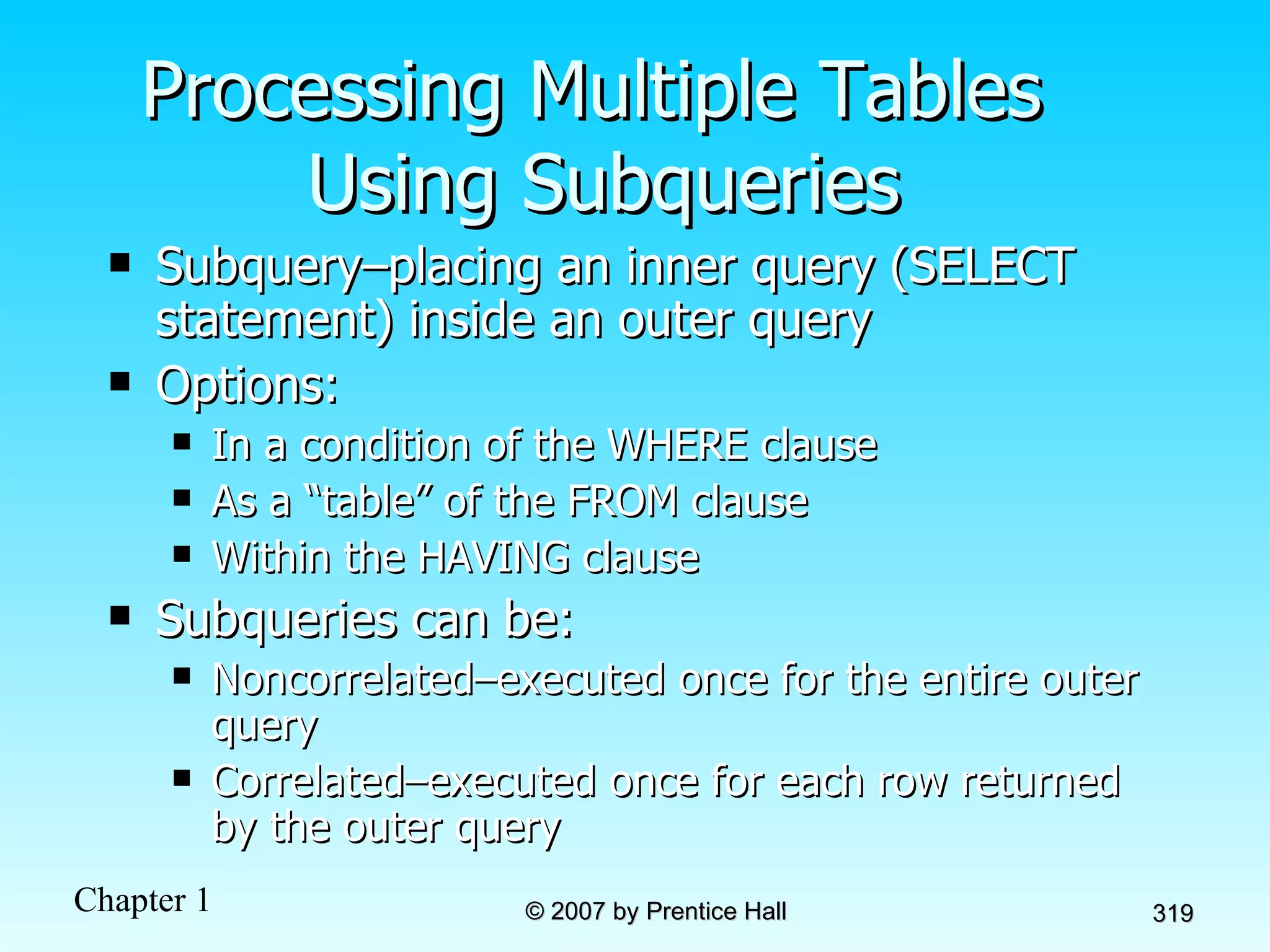 Processing Multiple Tables  Using Subqueries Subquery–placing an inner query (SELECT statement) inside an outer query Options: In a condition of the WHERE clause As a “table” of the FROM clause Within the HAVING clause Subqueries can be: Noncorrelated–executed once for the entire outer query Correlated–executed once for each row returned by the outer query 