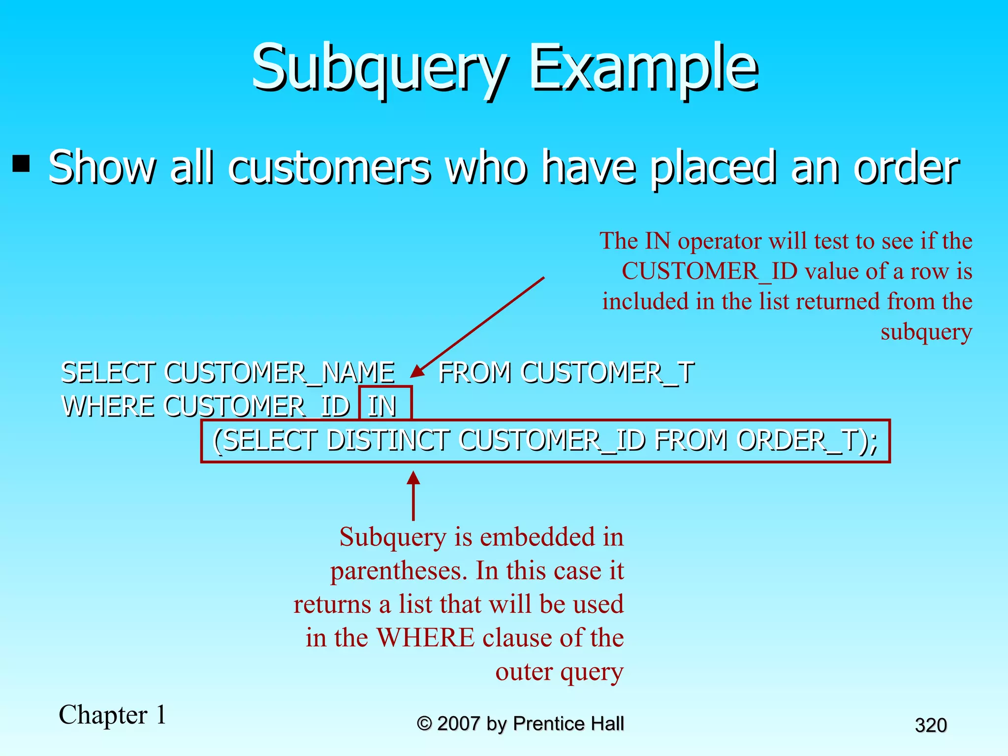 Show all customers who have placed an order SELECT CUSTOMER_NAME  FROM CUSTOMER_T WHERE CUSTOMER_ID  IN (SELECT DISTINCT CUSTOMER_ID FROM ORDER_T); Subquery Example Subquery is embedded in parentheses. In this case it returns a list that will be used in the WHERE clause of the outer query The IN operator will test to see if the CUSTOMER_ID value of a row is included in the list returned from the subquery 