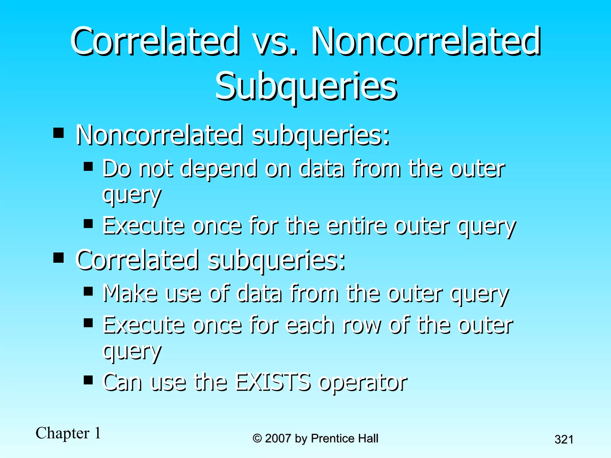 Correlated vs. Noncorrelated Subqueries Noncorrelated subqueries: Do not depend on data from the outer query Execute once for the entire outer query Correlated subqueries: Make use of data from the outer query Execute once for each row of the outer query Can use the EXISTS operator 