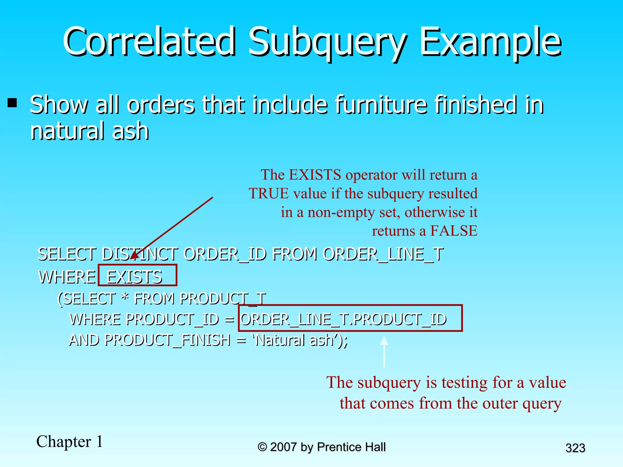Show all orders that include furniture finished in natural ash SELECT DISTINCT ORDER_ID FROM ORDER_LINE_T WHERE  EXISTS (SELECT * FROM PRODUCT_T  WHERE PRODUCT_ID = ORDER_LINE_T.PRODUCT_ID  AND PRODUCT_FINISH = ‘Natural ash’); Correlated Subquery Example The subquery is testing for a value that comes from the outer query  The EXISTS operator will return a TRUE value if the subquery resulted in a non-empty set, otherwise it returns a FALSE 