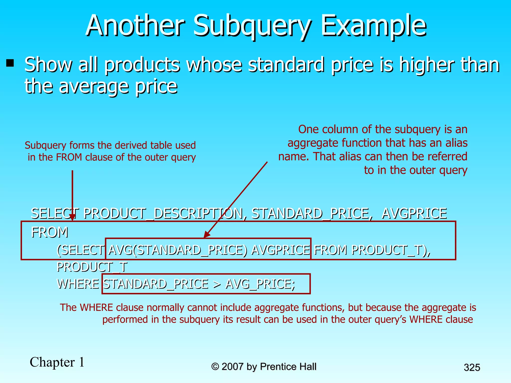Show all products whose standard price is higher than the average price SELECT PRODUCT_DESCRIPTION, STANDARD_PRICE,  AVGPRICE FROM (SELECT AVG(STANDARD_PRICE) AVGPRICE FROM PRODUCT_T), PRODUCT_T WHERE STANDARD_PRICE > AVG_PRICE; Another Subquery Example The WHERE clause normally cannot include aggregate functions, but because the aggregate is performed in the subquery its result can be used in the outer query’s WHERE clause  One column of the subquery is an aggregate function that has an alias name. That alias can then be referred to in the outer query Subquery forms the derived table used in the FROM clause of the outer query 