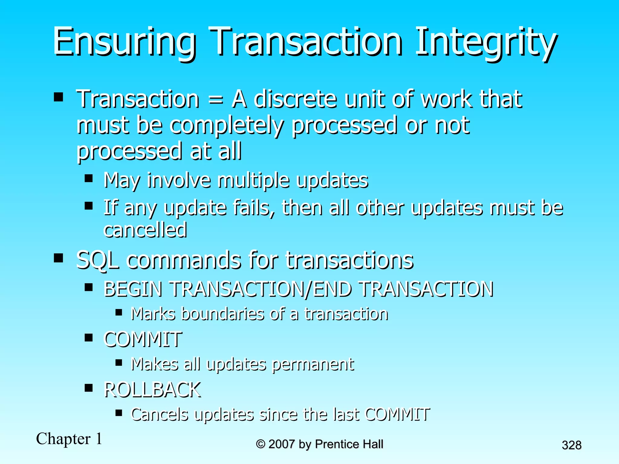 Ensuring Transaction Integrity Transaction = A discrete unit of work that must be completely processed or not processed at all May involve multiple updates If any update fails, then all other updates must be cancelled SQL commands for transactions BEGIN TRANSACTION/END TRANSACTION Marks boundaries of a transaction COMMIT Makes all updates permanent ROLLBACK Cancels updates since the last COMMIT 