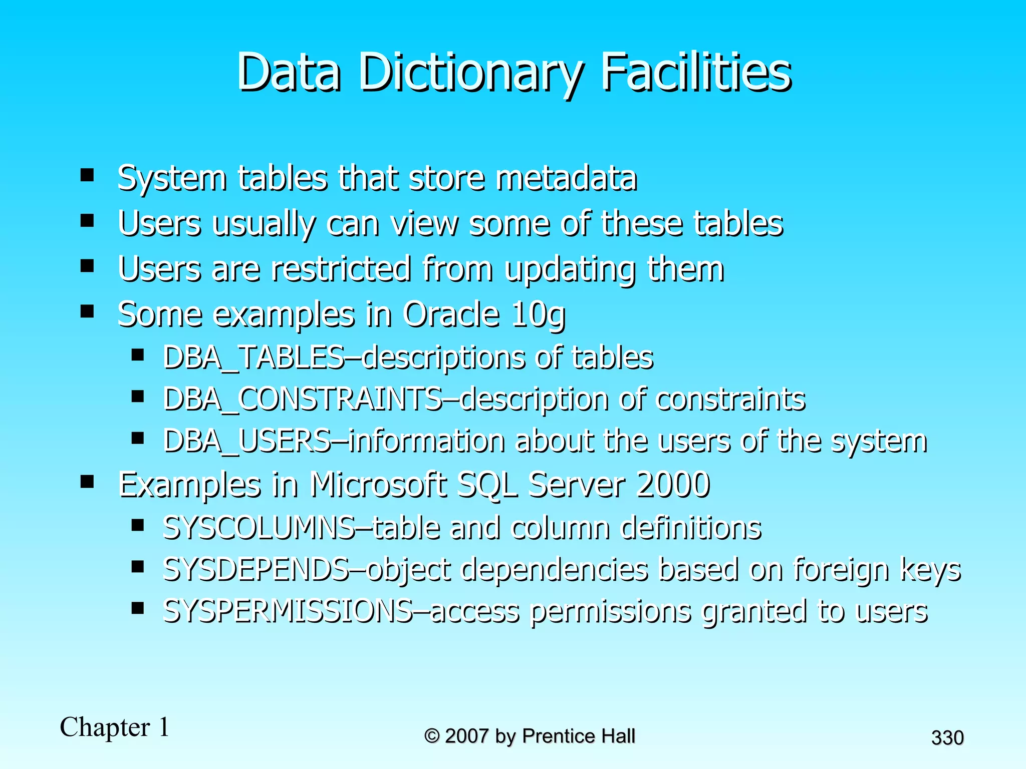 Data Dictionary Facilities System tables that store metadata Users usually can view some of these tables Users are restricted from updating them Some examples in Oracle 10g DBA_TABLES–descriptions of tables DBA_CONSTRAINTS–description of constraints DBA_USERS–information about the users of the system Examples in Microsoft SQL Server 2000 SYSCOLUMNS–table and column definitions SYSDEPENDS–object dependencies based on foreign keys SYSPERMISSIONS–access permissions granted to users 