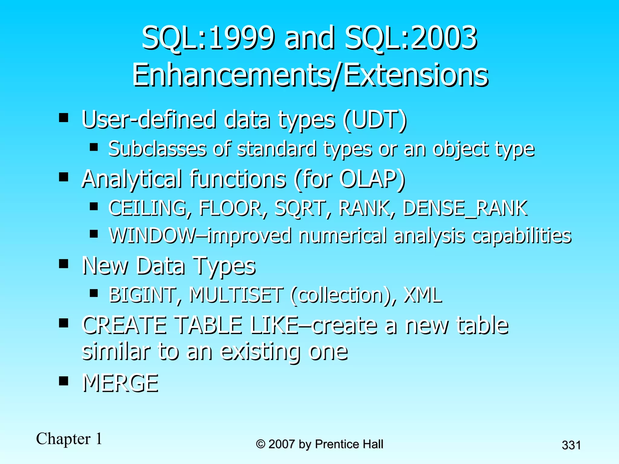 SQL:1999 and SQL:2003 Enhancements/Extensions User-defined data types (UDT) Subclasses of standard types or an object type Analytical functions (for OLAP) CEILING, FLOOR, SQRT, RANK, DENSE_RANK WINDOW–improved numerical analysis capabilities New Data Types BIGINT, MULTISET (collection), XML CREATE TABLE LIKE–create a new table similar to an existing one MERGE 