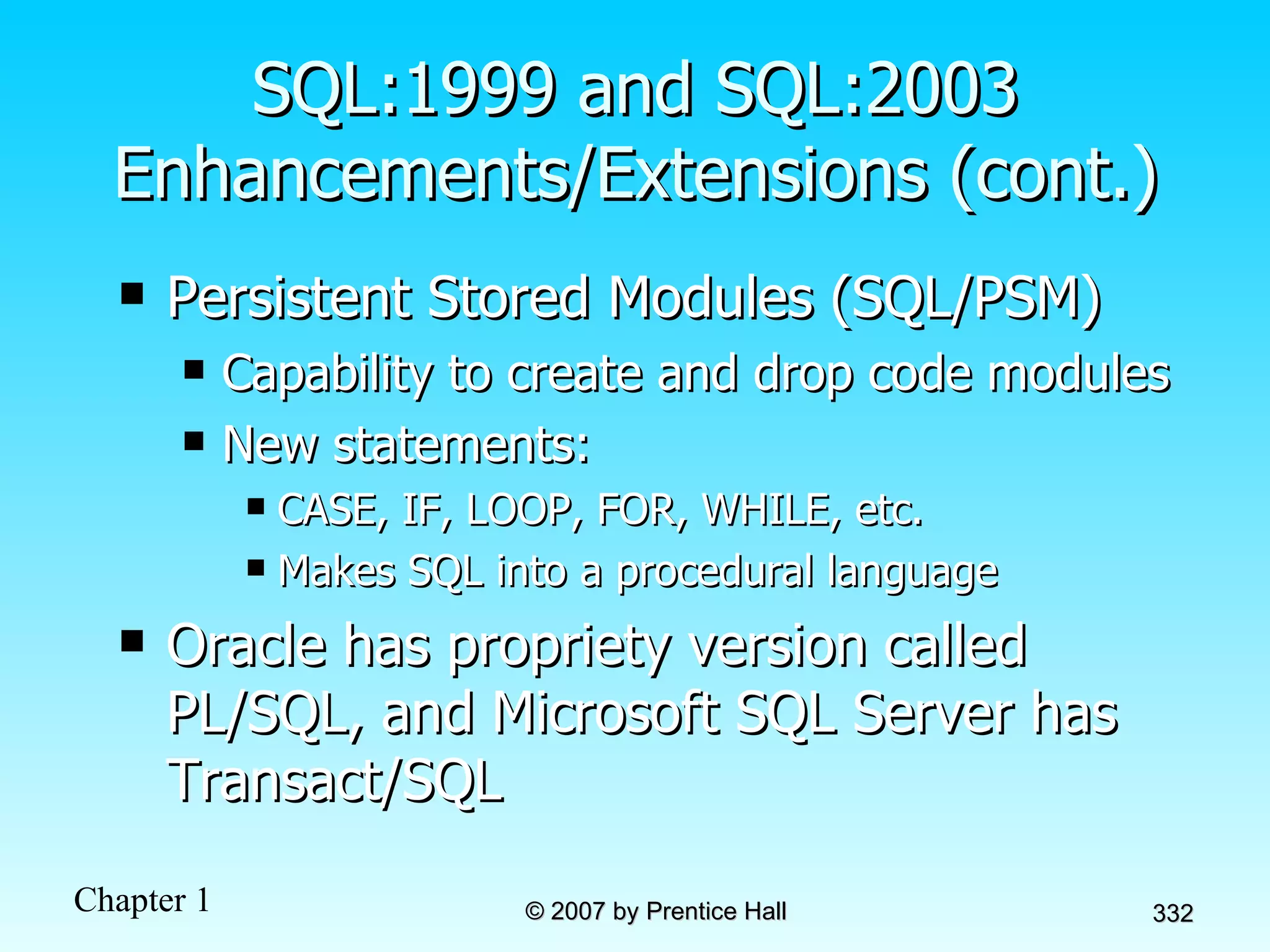 Persistent Stored Modules (SQL/PSM) Capability to create and drop code modules New statements: CASE, IF, LOOP, FOR, WHILE, etc. Makes SQL into a procedural language Oracle has propriety version called PL/SQL, and Microsoft SQL Server has Transact/SQL SQL:1999 and SQL:2003 Enhancements/Extensions (cont.) 