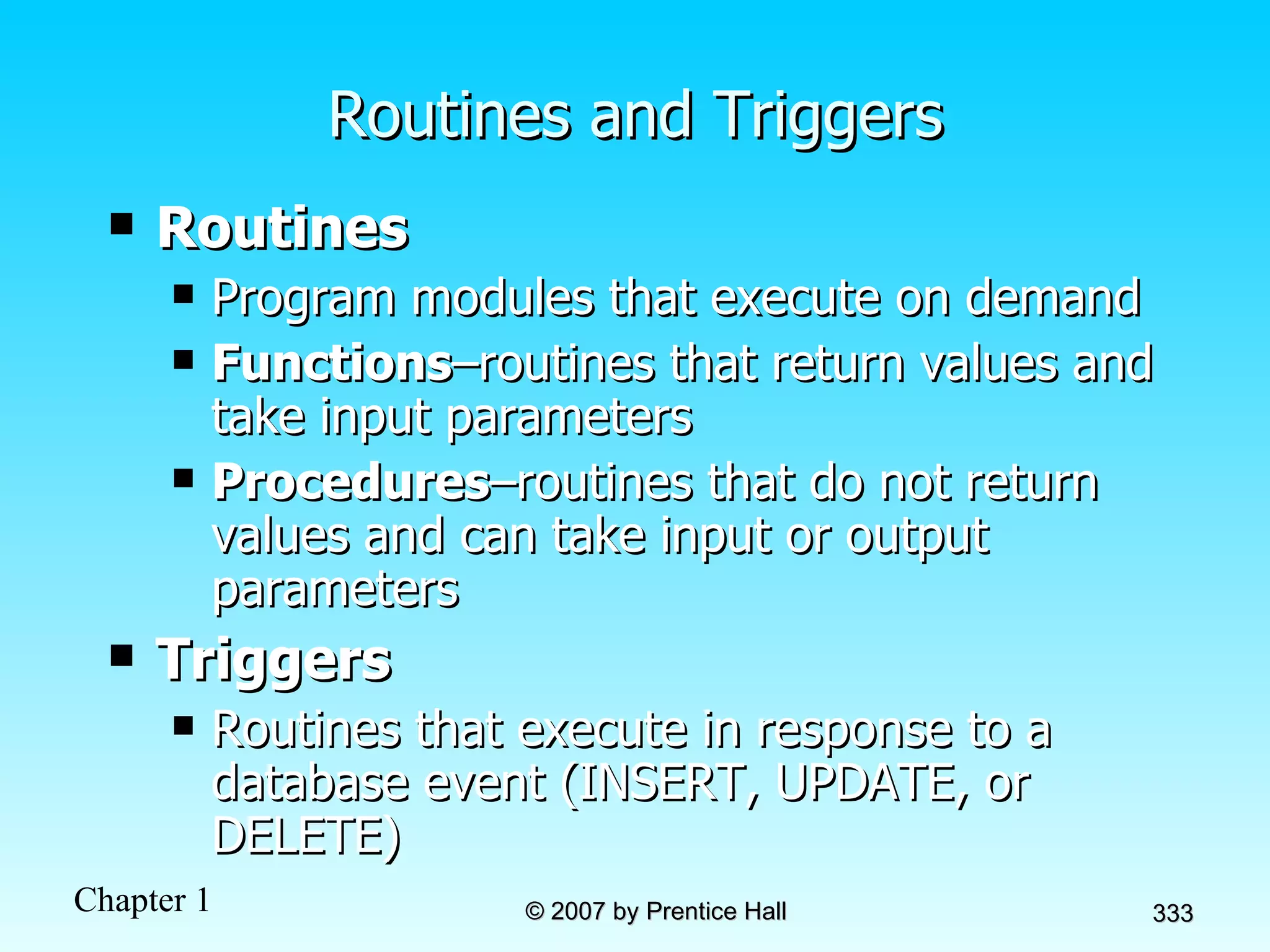 Routines and Triggers Routines Program modules that execute on demand Functions –routines that return values and take input parameters Procedures –routines that do not return values and can take input or output parameters Triggers   Routines that execute in response to a database event (INSERT, UPDATE, or DELETE) 