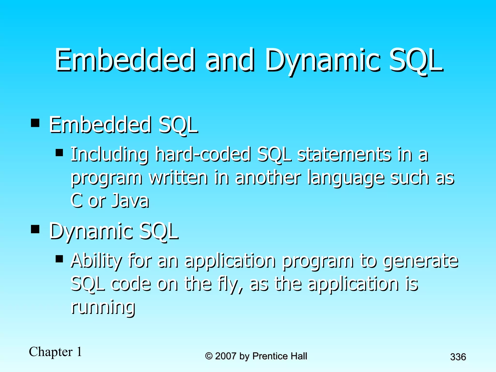 Embedded and Dynamic SQL Embedded SQL Including hard-coded SQL statements in a program written in another language such as C or Java Dynamic SQL Ability for an application program to generate SQL code on the fly, as the application is running 