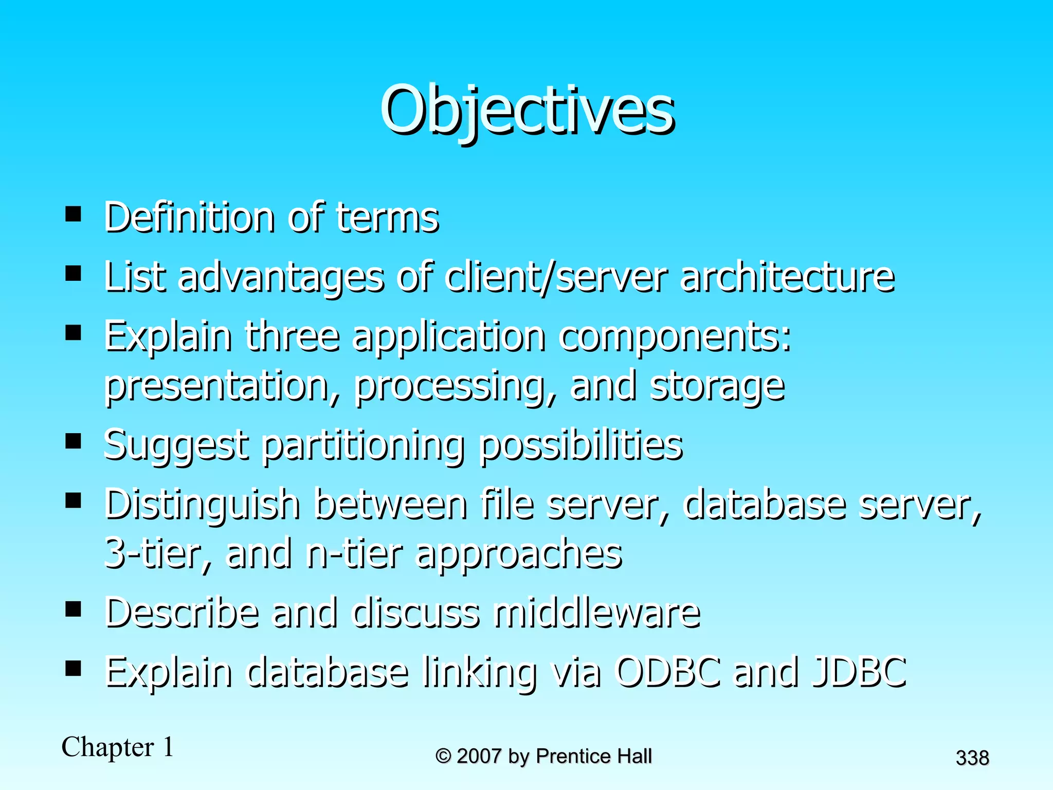 Objectives Definition of terms List advantages of client/server architecture Explain three application components: presentation, processing, and storage Suggest partitioning possibilities Distinguish between file server, database server, 3-tier, and n-tier approaches Describe and discuss middleware Explain database linking via ODBC and JDBC 