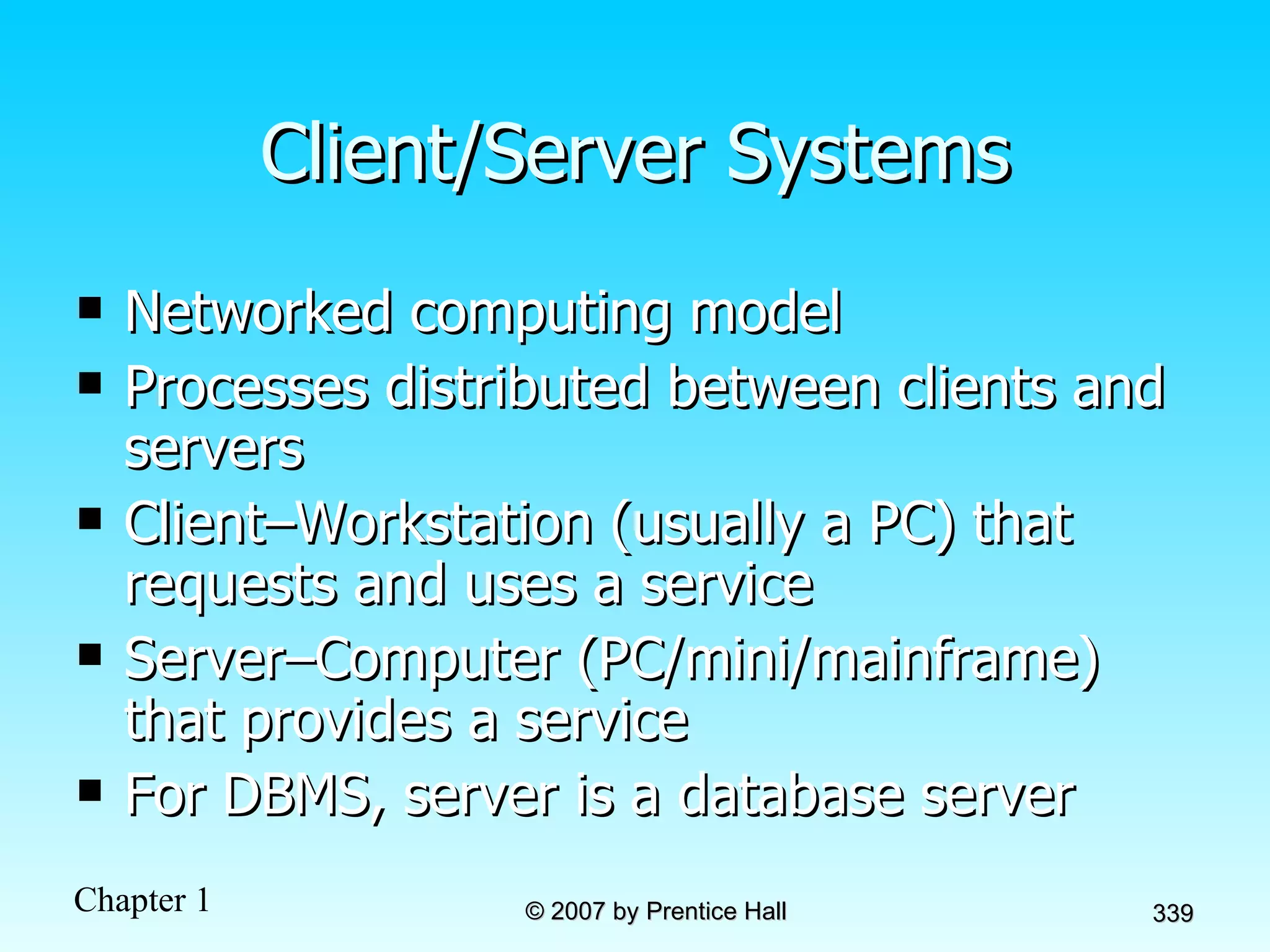 Client/Server Systems Networked computing model Processes distributed between clients and servers Client–Workstation (usually a PC) that requests and uses a service Server–Computer (PC/mini/mainframe) that provides a service For DBMS, server is a database server 