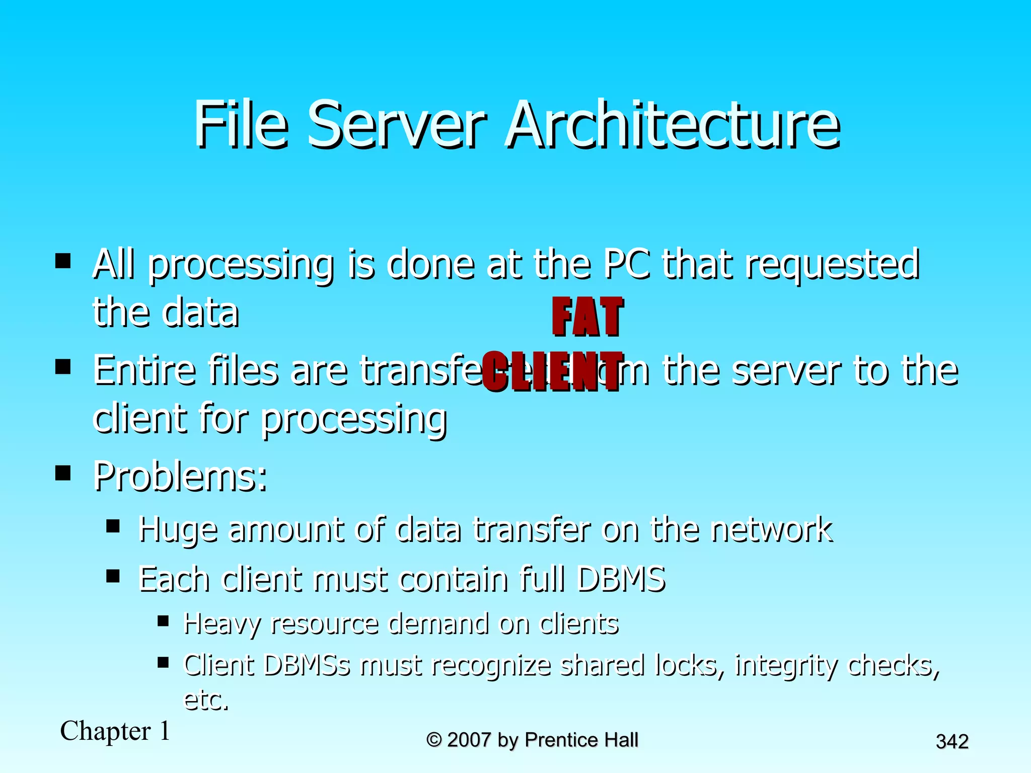 File Server Architecture All processing is done at the PC that requested the data  Entire files are transferred from the server to the client for processing Problems: Huge amount of data transfer on the network Each client must contain full DBMS  Heavy resource demand on clients Client DBMSs must recognize shared locks, integrity checks, etc. FAT CLIENT 