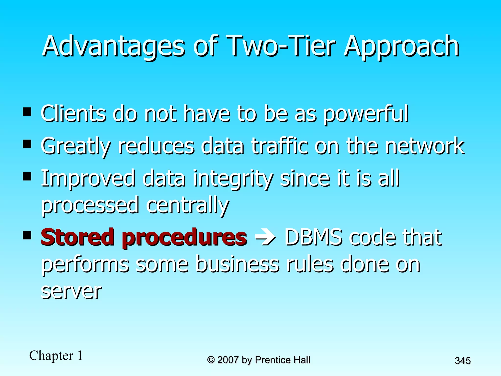 Advantages of Two-Tier Approach Clients do not have to be as powerful Greatly reduces data traffic on the network Improved data integrity since it is all processed centrally Stored procedures     DBMS code that performs some business rules done on server 