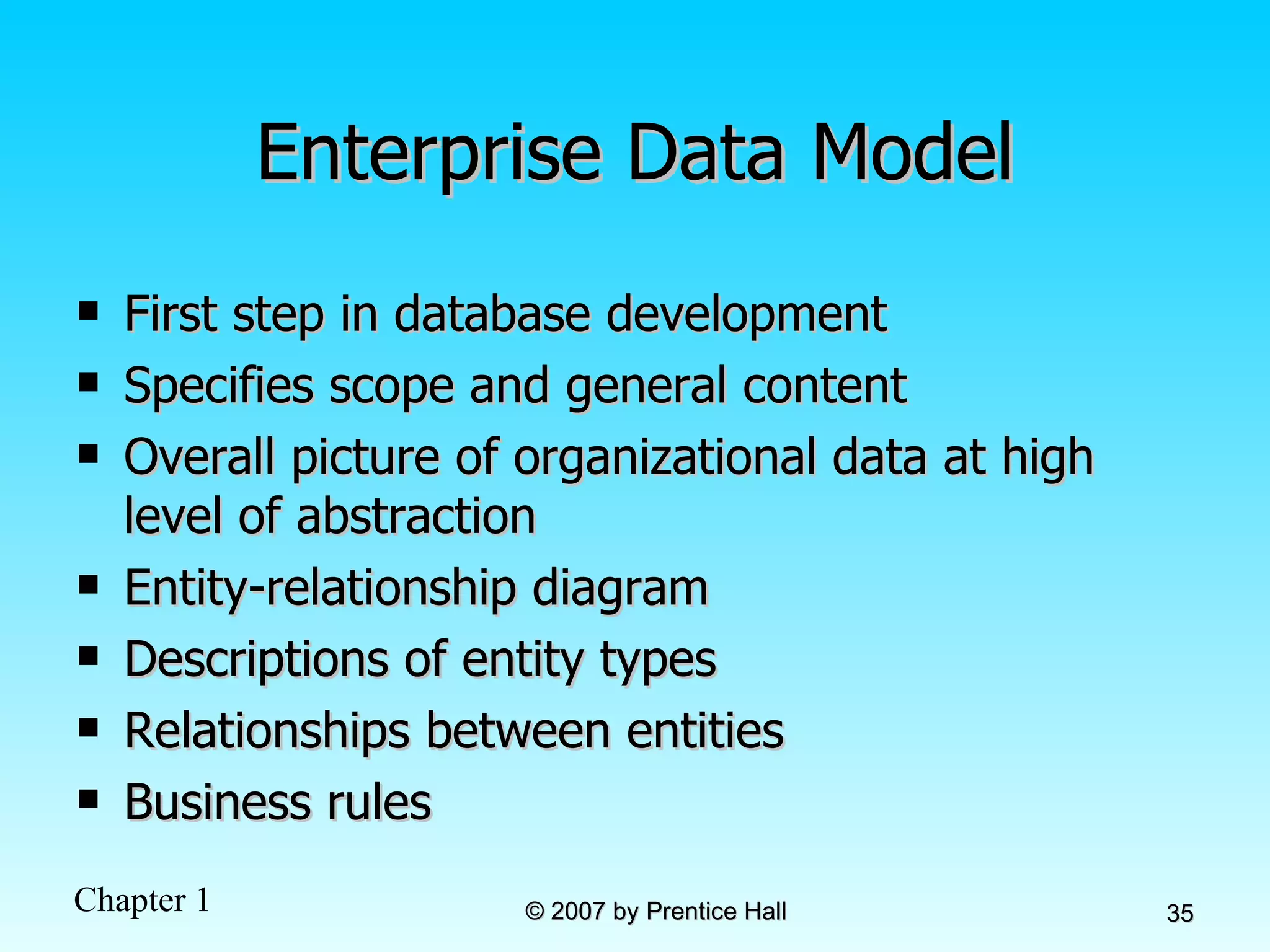 Enterprise Data Model First step in database development Specifies scope and general content Overall picture of organizational data at high level of abstraction Entity-relationship diagram Descriptions of entity types Relationships between entities Business rules 