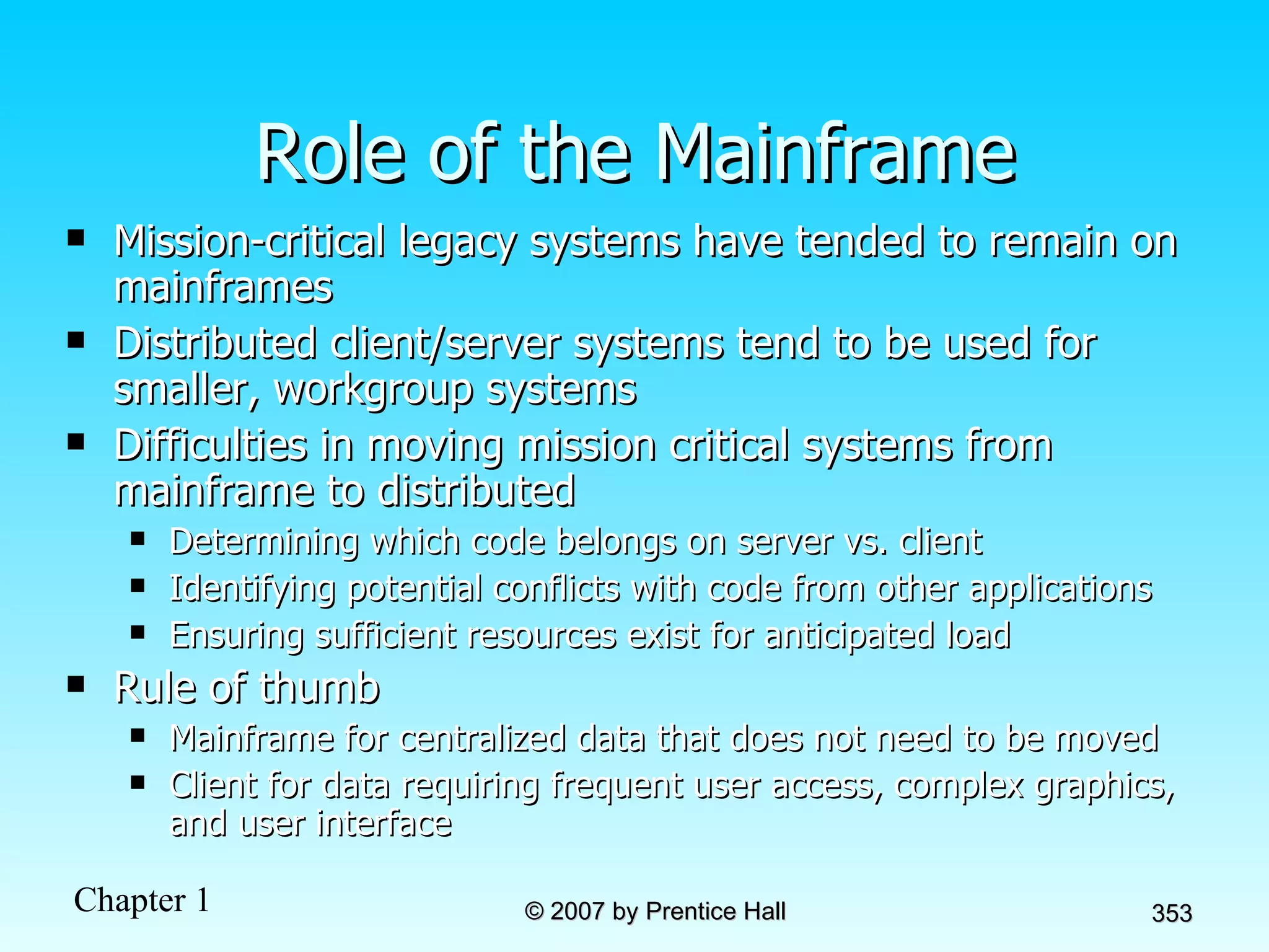 Role of the Mainframe Mission-critical legacy systems have tended to remain on mainframes  Distributed client/server systems tend to be used for smaller, workgroup systems Difficulties in moving mission critical systems from mainframe to distributed Determining which code belongs on server vs. client Identifying potential conflicts with code from other applications Ensuring sufficient resources exist for anticipated load Rule of thumb Mainframe for centralized data that does not need to be moved Client for data requiring frequent user access, complex graphics, and user interface 