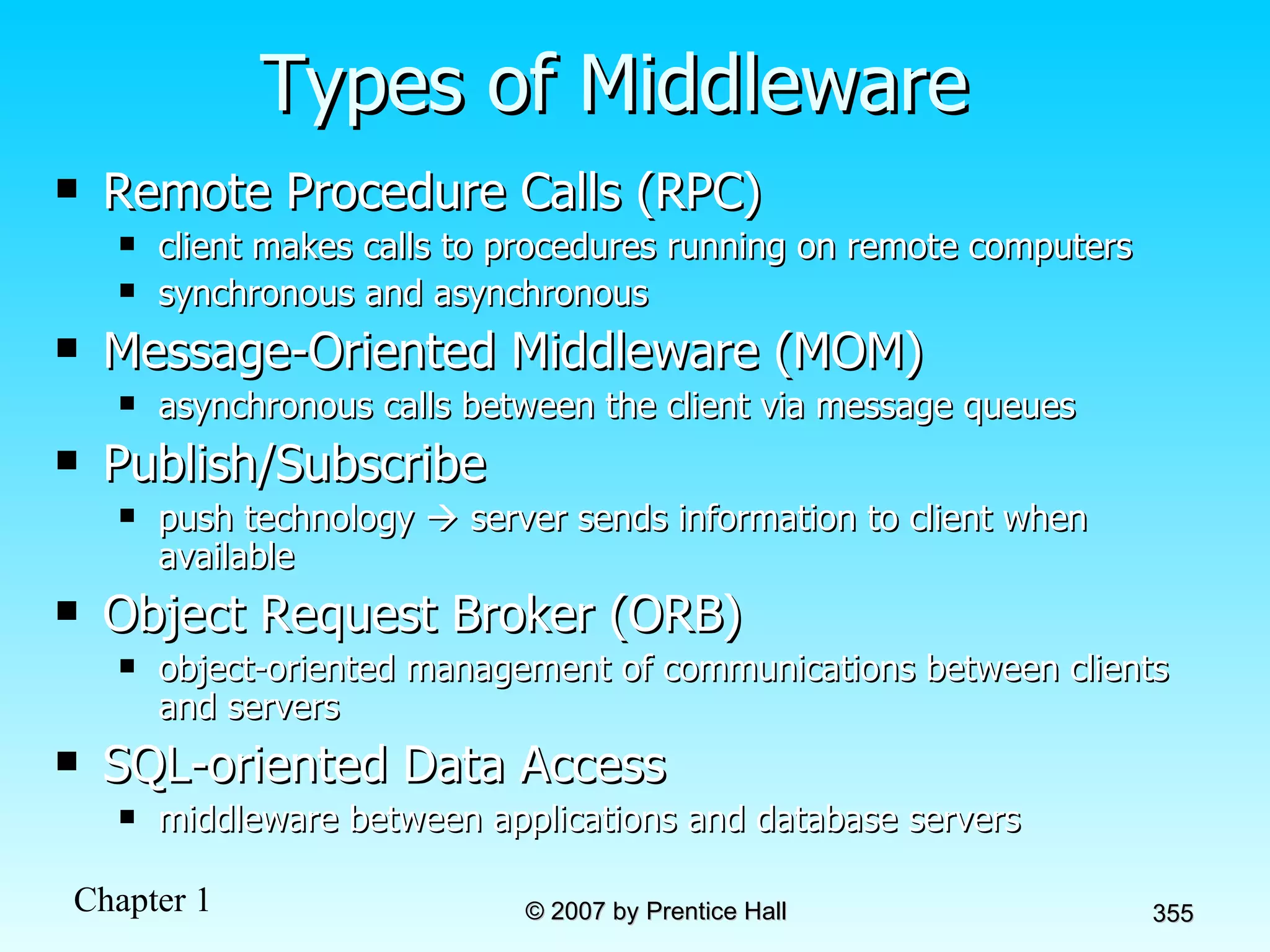 Types of Middleware Remote Procedure Calls (RPC)  client makes calls to procedures running on remote computers synchronous and asynchronous Message-Oriented Middleware (MOM)  asynchronous calls between the client via message queues Publish/Subscribe push technology    server sends information to client when available Object Request Broker (ORB) object-oriented management of communications between clients and servers SQL-oriented Data Access middleware between applications and database servers 