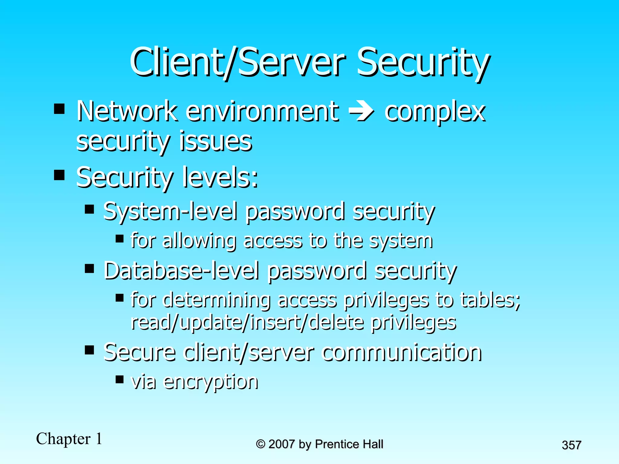 Client/Server Security Network environment    complex security issues Security levels: System-level password security for allowing access to the system Database-level password security for determining access privileges to tables; read/update/insert/delete privileges Secure client/server communication  via encryption 