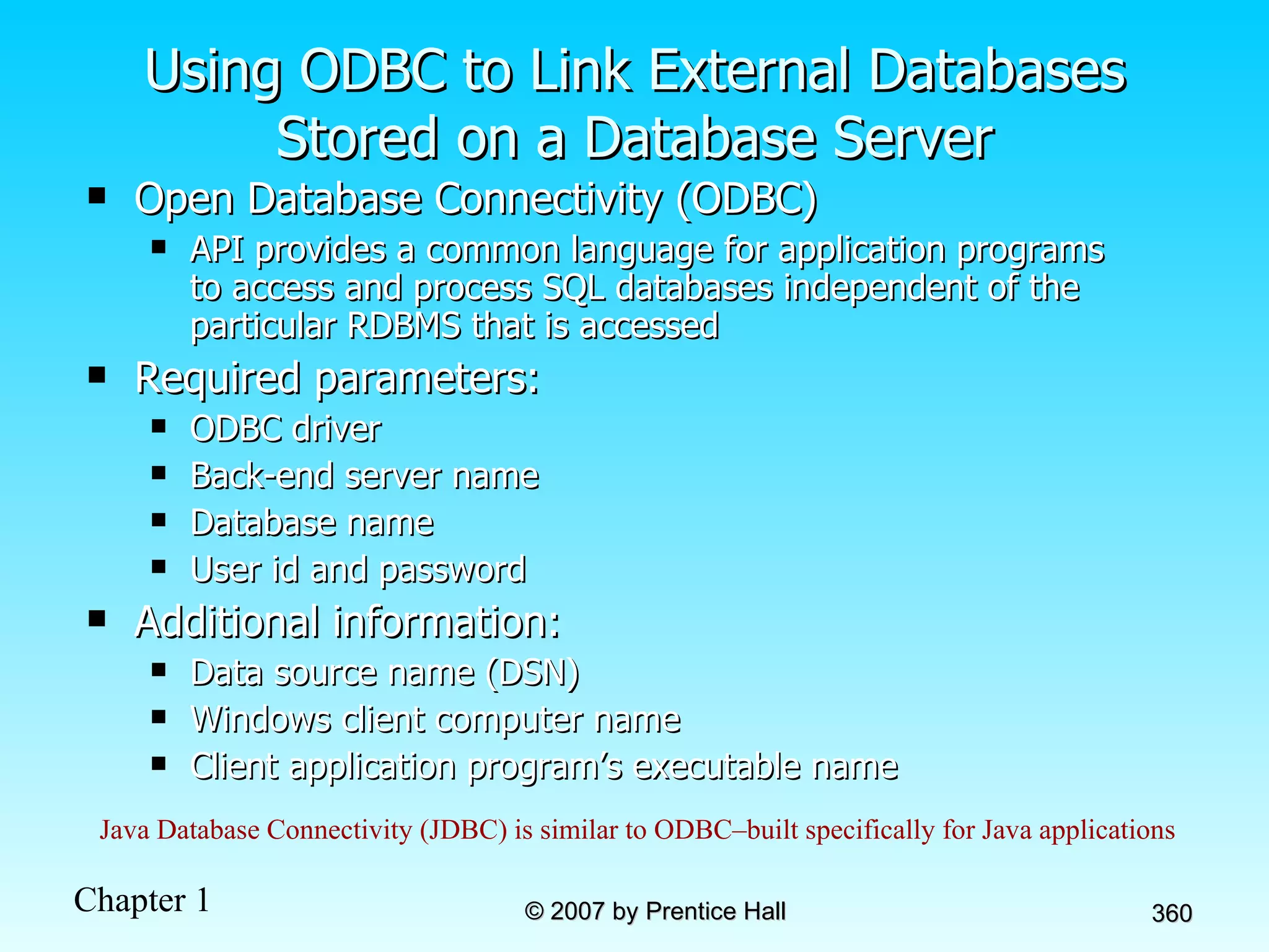 Using ODBC to Link External Databases Stored on a Database Server Open Database Connectivity (ODBC) API provides a common language for application programs to access and process SQL databases independent of the particular RDBMS that is accessed Required parameters: ODBC driver  Back-end server name Database name User id and password Additional information: Data source name (DSN) Windows client computer name Client application program’s executable name Java Database Connectivity (JDBC) is similar to ODBC–built specifically for Java applications 
