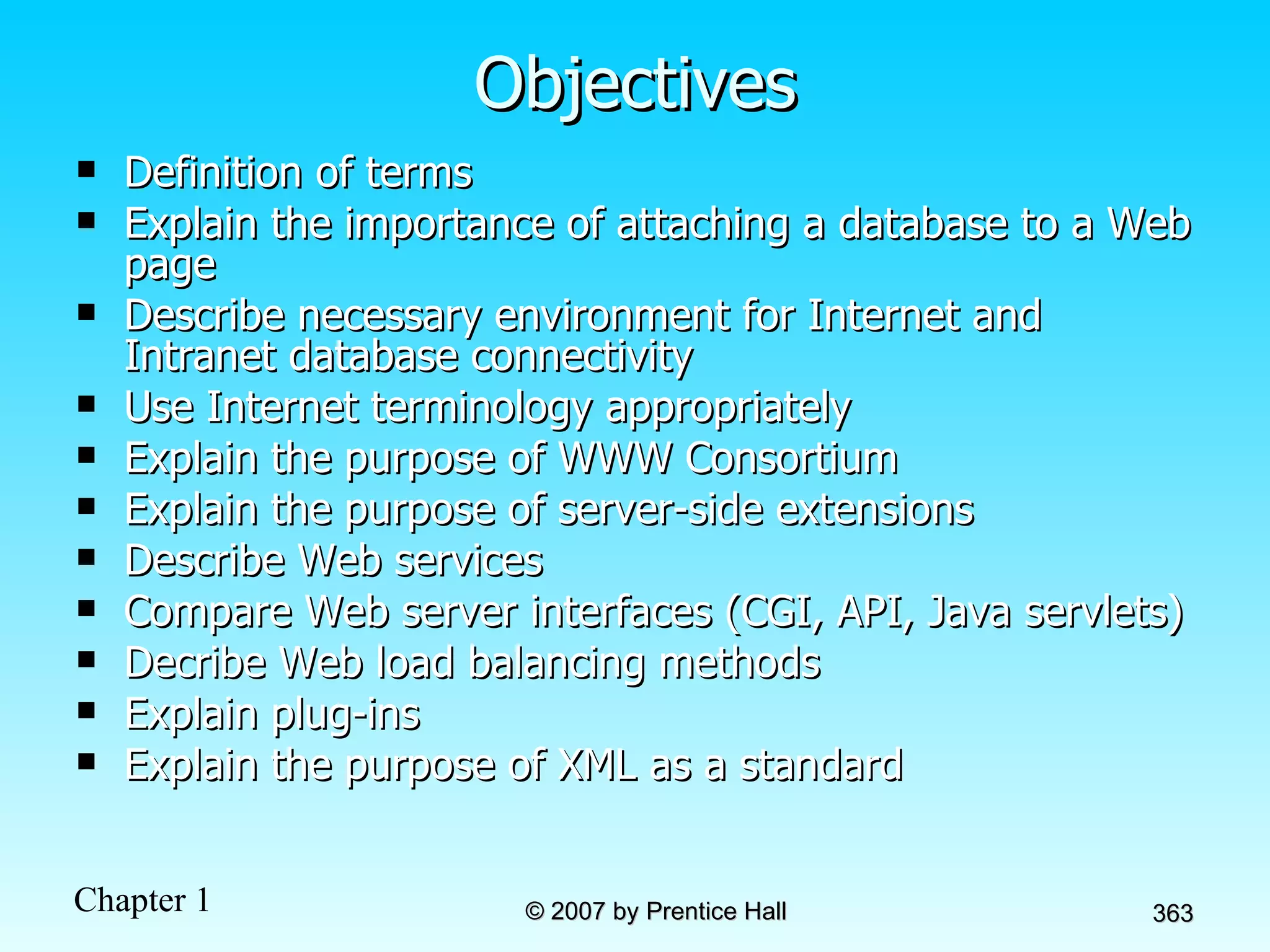 Objectives Definition of terms Explain the importance of attaching a database to a Web page Describe necessary environment for Internet and Intranet database connectivity Use Internet terminology appropriately Explain the purpose of WWW Consortium Explain the purpose of server-side extensions Describe Web services Compare Web server interfaces (CGI, API, Java servlets) Decribe Web load balancing methods Explain plug-ins Explain the purpose of XML as a standard 