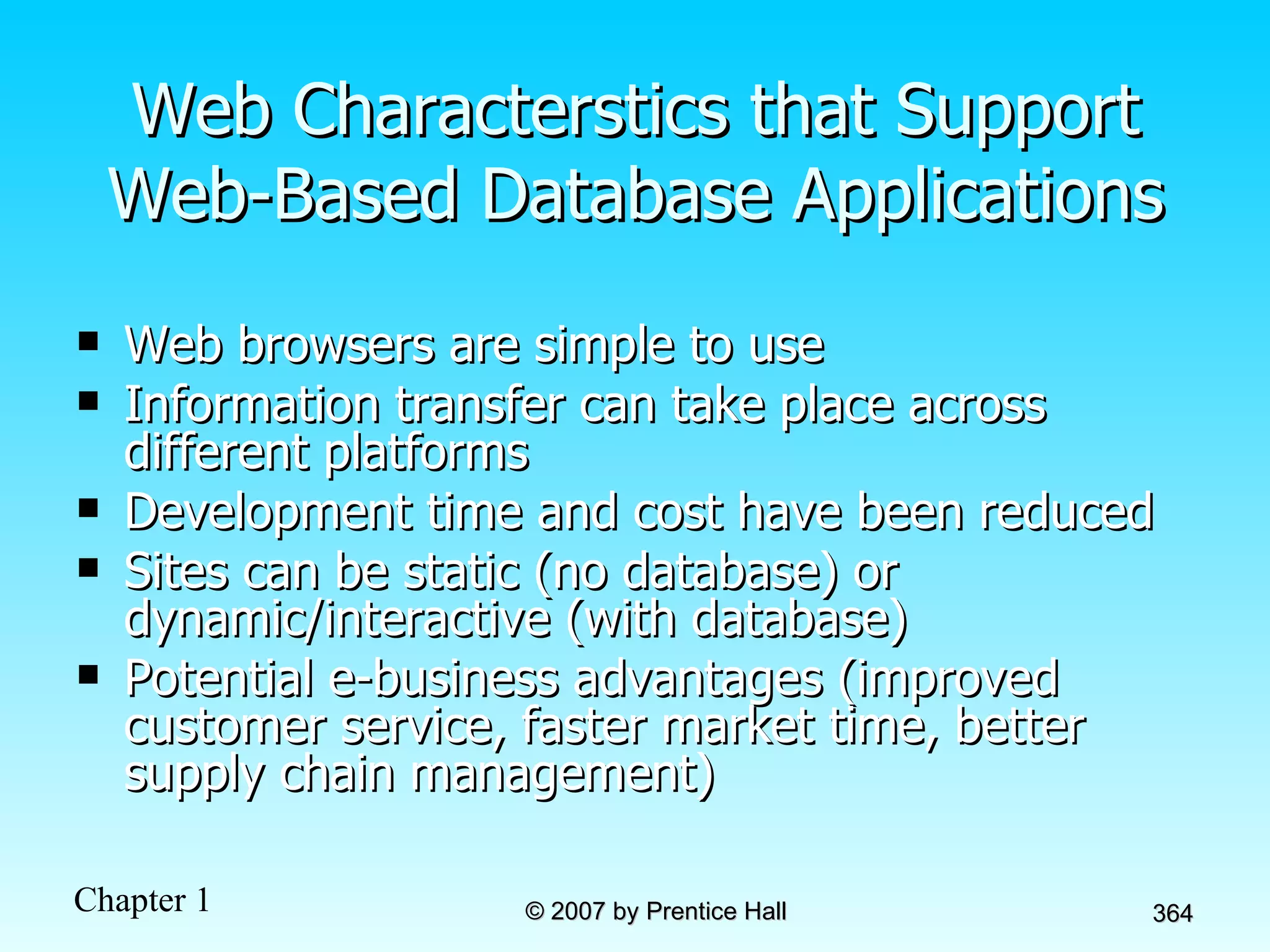 Web Characterstics that Support Web-Based Database Applications Web browsers are simple to use Information transfer can take place across different platforms Development time and cost have been reduced Sites can be static (no database) or dynamic/interactive (with database) Potential e-business advantages (improved customer service, faster market time, better supply chain management) 