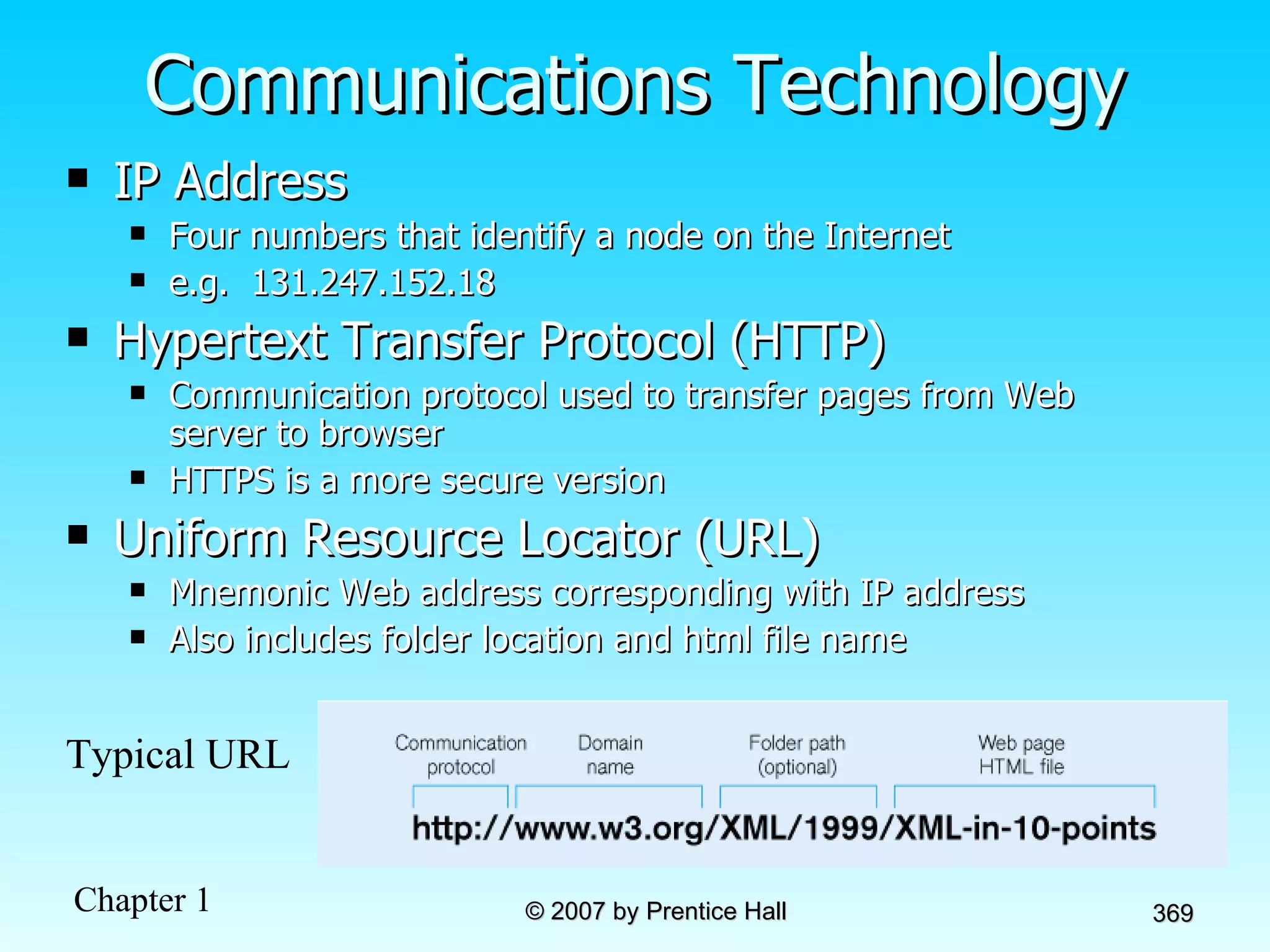 Communications Technology IP Address Four numbers that identify a node on the Internet e.g.  131.247.152.18 Hypertext Transfer Protocol (HTTP) Communication protocol used to transfer pages from Web server to browser HTTPS is a more secure version Uniform Resource Locator (URL) Mnemonic Web address corresponding with IP address Also includes folder location and html file name Typical URL 