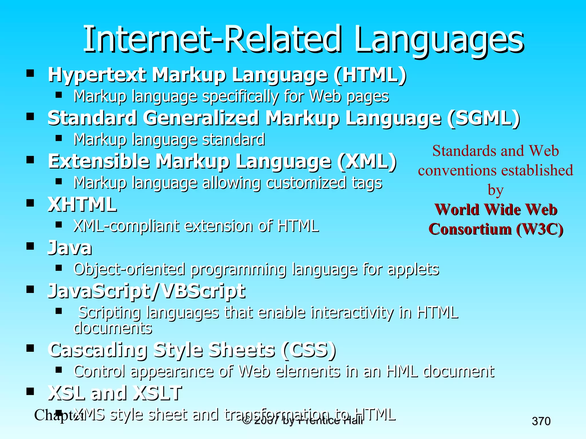 Internet-Related Languages Hypertext Markup Language (HTML) Markup language specifically for Web pages Standard Generalized Markup Language (SGML) Markup language standard Extensible Markup Language (XML) Markup language allowing customized tags XHTML XML-compliant extension of HTML Java Object-oriented programming language for applets JavaScript/VBScript   Scripting languages that enable interactivity in HTML documents Cascading Style Sheets (CSS) Control appearance of Web elements in an HML document XSL and XSLT XMS style sheet and transformation to HTML Standards and Web conventions established by World Wide Web Consortium (W3C) 