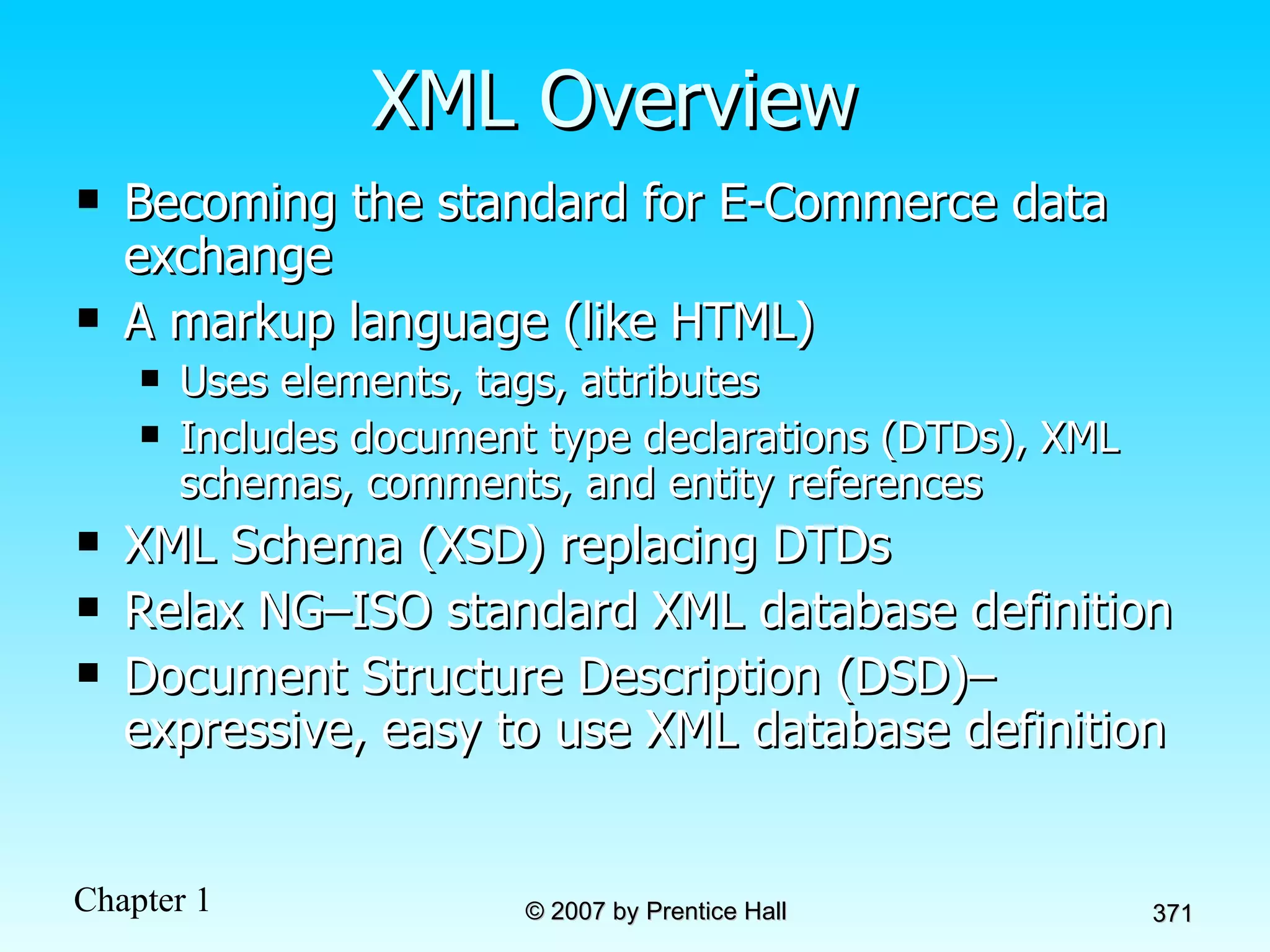 XML Overview Becoming the standard for E-Commerce data exchange A markup language (like HTML) Uses elements, tags, attributes Includes document type declarations (DTDs), XML schemas, comments, and entity references XML Schema (XSD) replacing DTDs Relax NG–ISO standard XML database definition Document Structure Description (DSD)– expressive, easy to use XML database definition 