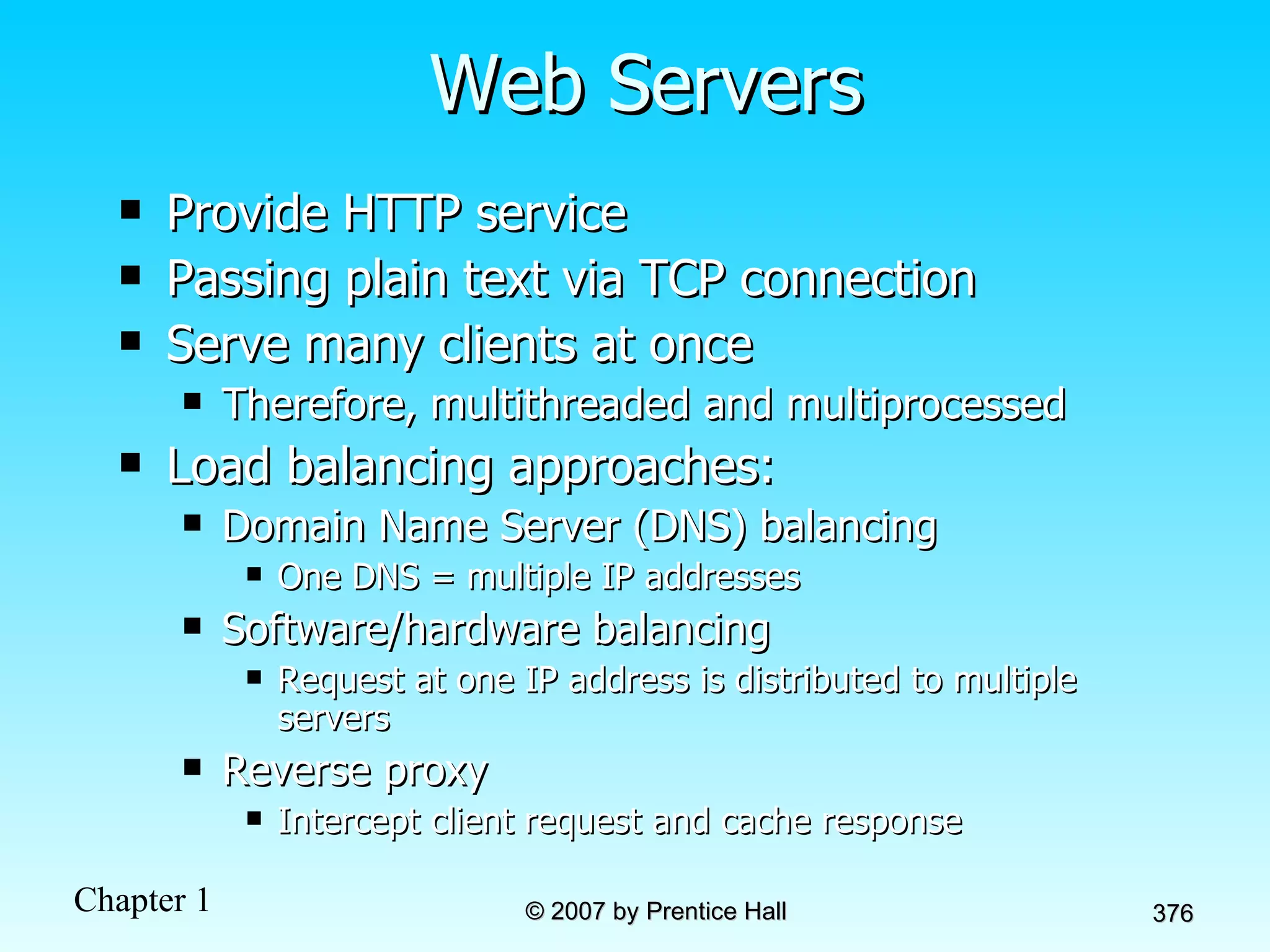 Web Servers Provide HTTP service Passing plain text via TCP connection Serve many clients at once Therefore, multithreaded and multiprocessed Load balancing approaches: Domain Name Server (DNS) balancing One DNS = multiple IP addresses Software/hardware balancing Request at one IP address is distributed to multiple servers Reverse proxy Intercept client request and cache response 