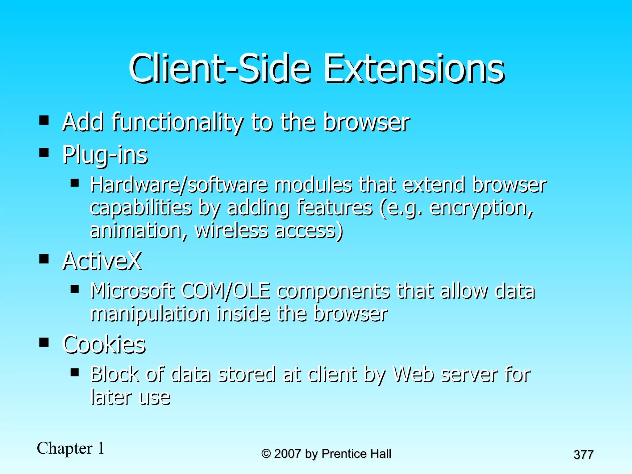 Client-Side Extensions Add functionality to the browser Plug-ins Hardware/software modules that extend browser capabilities by adding features (e.g. encryption, animation, wireless access) ActiveX Microsoft COM/OLE components that allow data manipulation inside the browser Cookies Block of data stored at client by Web server for later use 