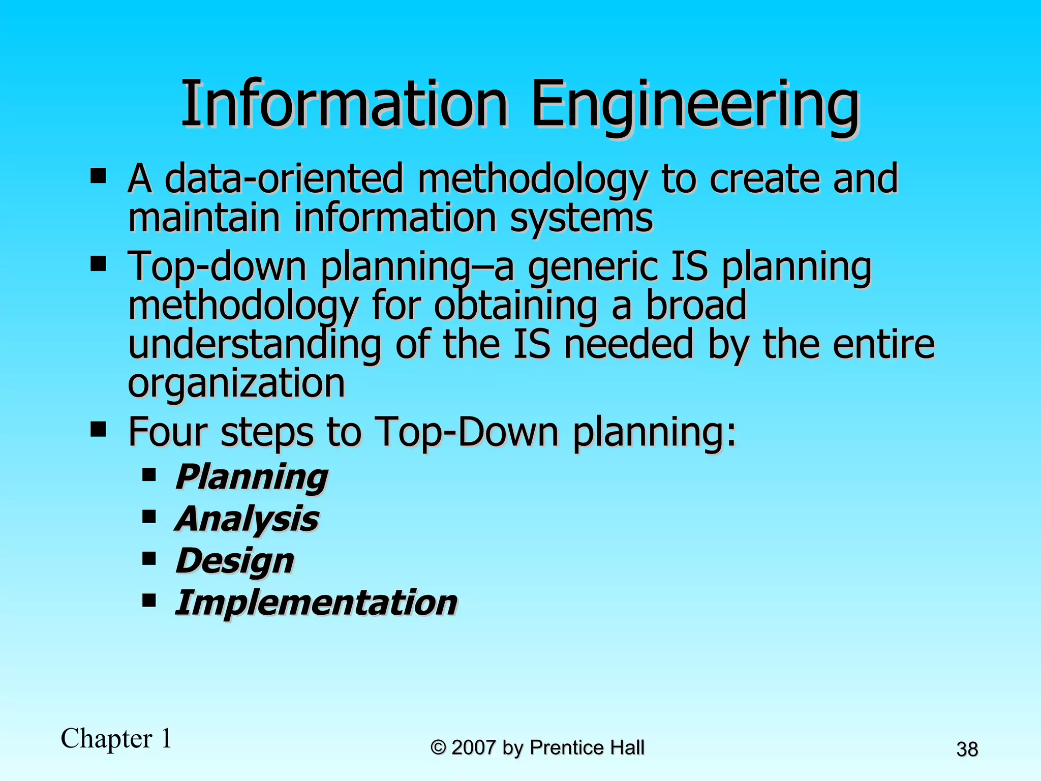Information Engineering A data-oriented methodology to create and maintain information systems Top-down planning–a generic IS planning methodology for obtaining a broad understanding of the IS needed by the entire organization Four steps to Top-Down planning: Planning Analysis Design Implementation 