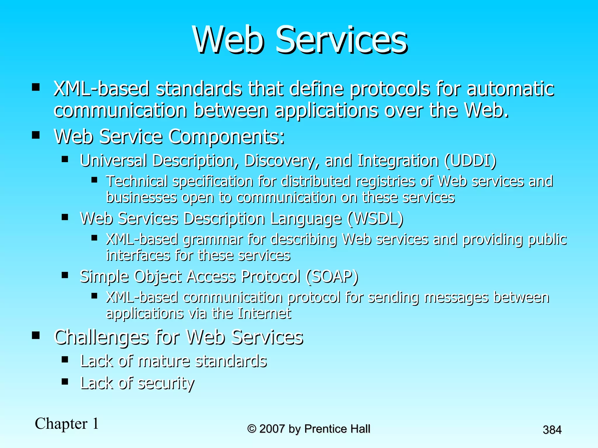 Web Services XML-based standards that define protocols for automatic communication between applications over the Web.  Web Service Components: Universal Description, Discovery, and Integration (UDDI) Technical specification for distributed registries of Web services and businesses open to communication on these services Web Services Description Language (WSDL) XML-based grammar for describing Web services and providing public interfaces for these services Simple Object Access Protocol (SOAP) XML-based communication protocol for sending messages between applications via the Internet Challenges for Web Services Lack of mature standards Lack of security 