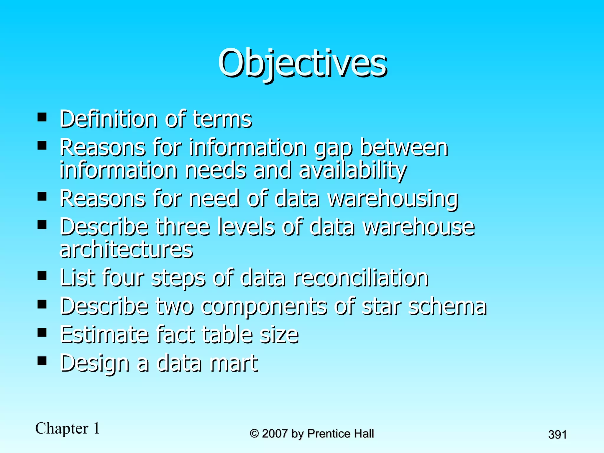 Objectives Definition of terms Reasons for information gap between information needs and availability Reasons for need of data warehousing Describe three levels of data warehouse architectures List four steps of data reconciliation Describe two components of star schema Estimate fact table size Design a data mart 