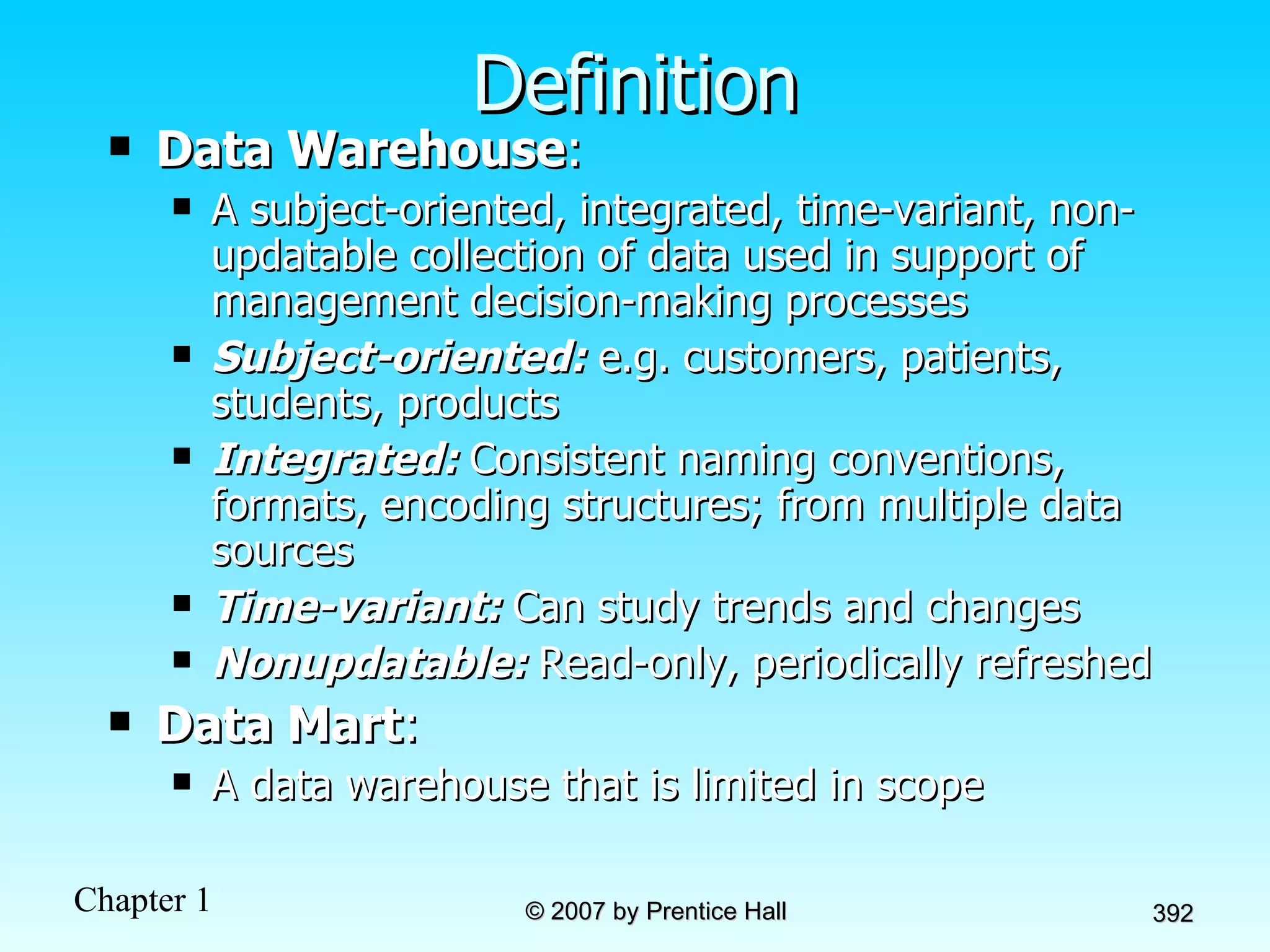 Definition Data Warehouse :  A subject-oriented, integrated, time-variant, non-updatable collection of data used in support of management decision-making processes Subject-oriented:  e.g. customers, patients, students, products Integrated:  Consistent naming conventions, formats, encoding structures; from multiple data sources Time-variant:  Can study trends and changes Nonupdatable:  Read-only, periodically refreshed Data Mart : A data warehouse that is limited in scope 