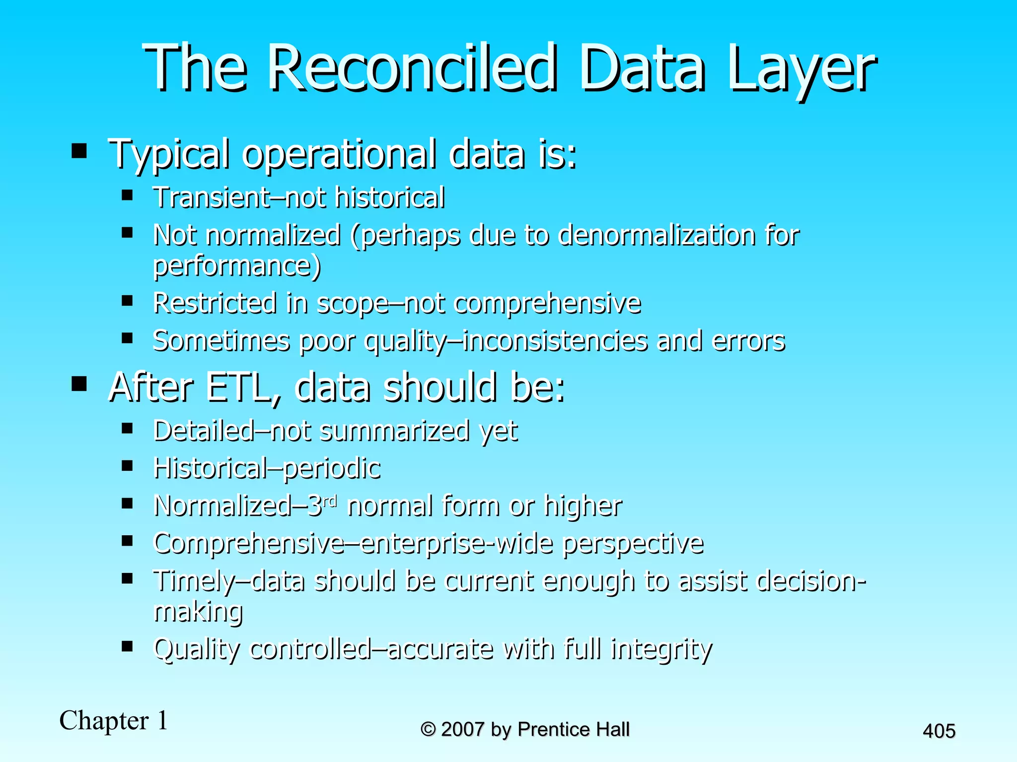 The Reconciled Data Layer Typical operational data is: Transient–not historical Not normalized (perhaps due to denormalization for performance) Restricted in scope–not comprehensive Sometimes poor quality–inconsistencies and errors After ETL, data should be: Detailed–not summarized yet Historical–periodic Normalized–3 rd  normal form or higher Comprehensive–enterprise-wide perspective Timely–data should be current enough to assist decision-making Quality controlled–accurate with full integrity 