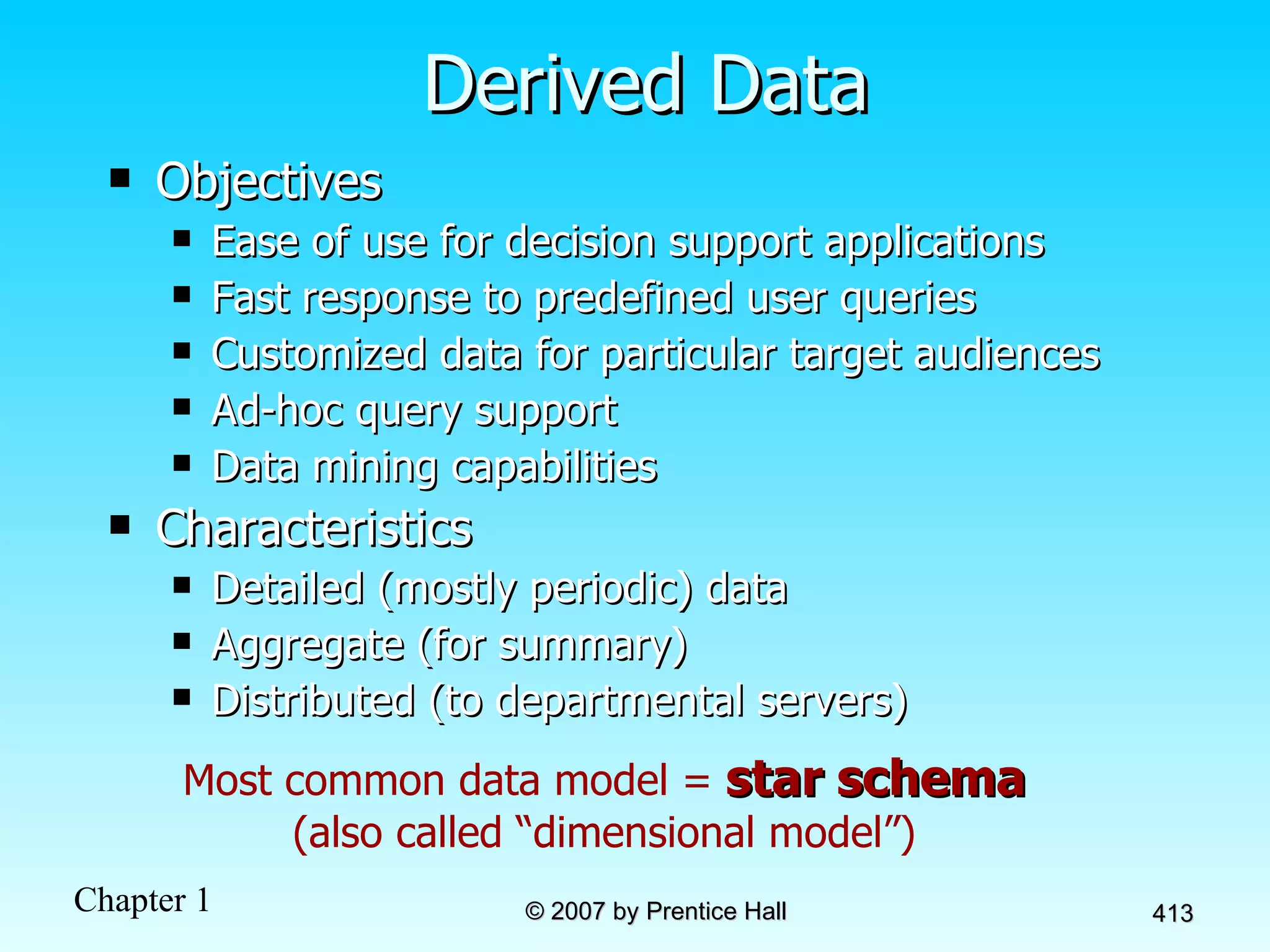 Derived Data Objectives Ease of use for decision support applications Fast response to predefined user queries Customized data for particular target audiences Ad-hoc query support Data mining capabilities Characteristics Detailed (mostly periodic) data Aggregate (for summary) Distributed (to departmental servers) Most common data model =  star schema (also called “dimensional model”) 