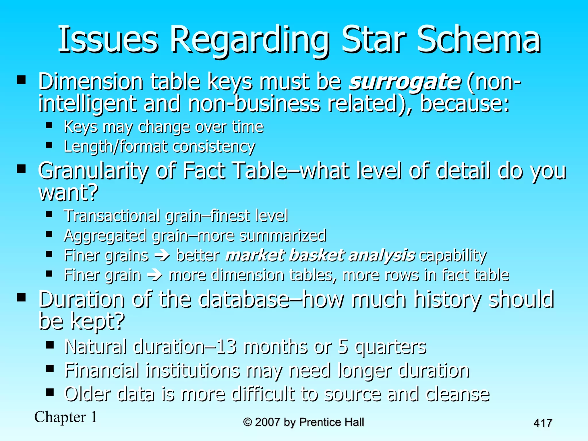Issues Regarding Star Schema Dimension table keys must be  surrogate  (non-intelligent and non-business related), because: Keys may change over time Length/format consistency Granularity of Fact Table–what level of detail do you want?  Transactional grain–finest level Aggregated grain–more summarized Finer grains    better  market basket analysis  capability Finer grain    more dimension tables, more rows in fact table Duration of the database–how much history should be kept? Natural duration–13 months or 5 quarters Financial institutions may need longer duration Older data is more difficult to source and cleanse 