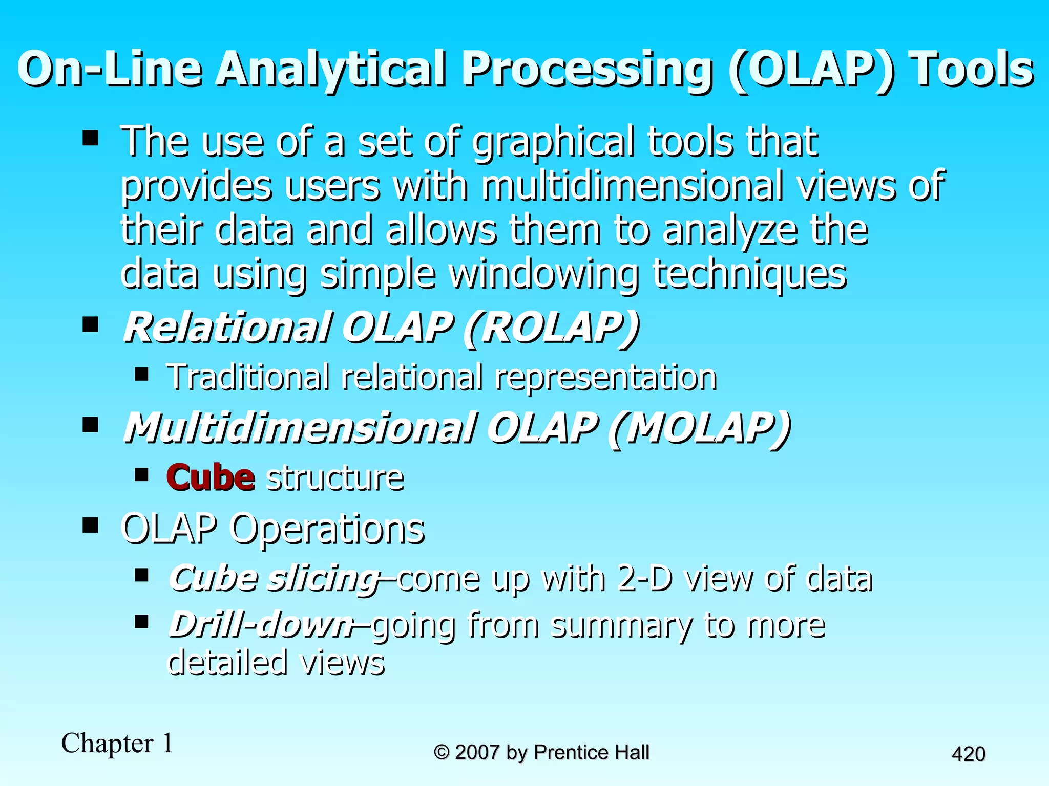 On-Line Analytical Processing (OLAP) Tools The use of a set of graphical tools that provides users with multidimensional views of their data and allows them to analyze the data using simple windowing techniques Relational OLAP (ROLAP) Traditional relational representation Multidimensional OLAP (MOLAP) Cube  structure OLAP Operations Cube slicing –come up with 2-D view of data Drill-down –going from summary to more detailed views 