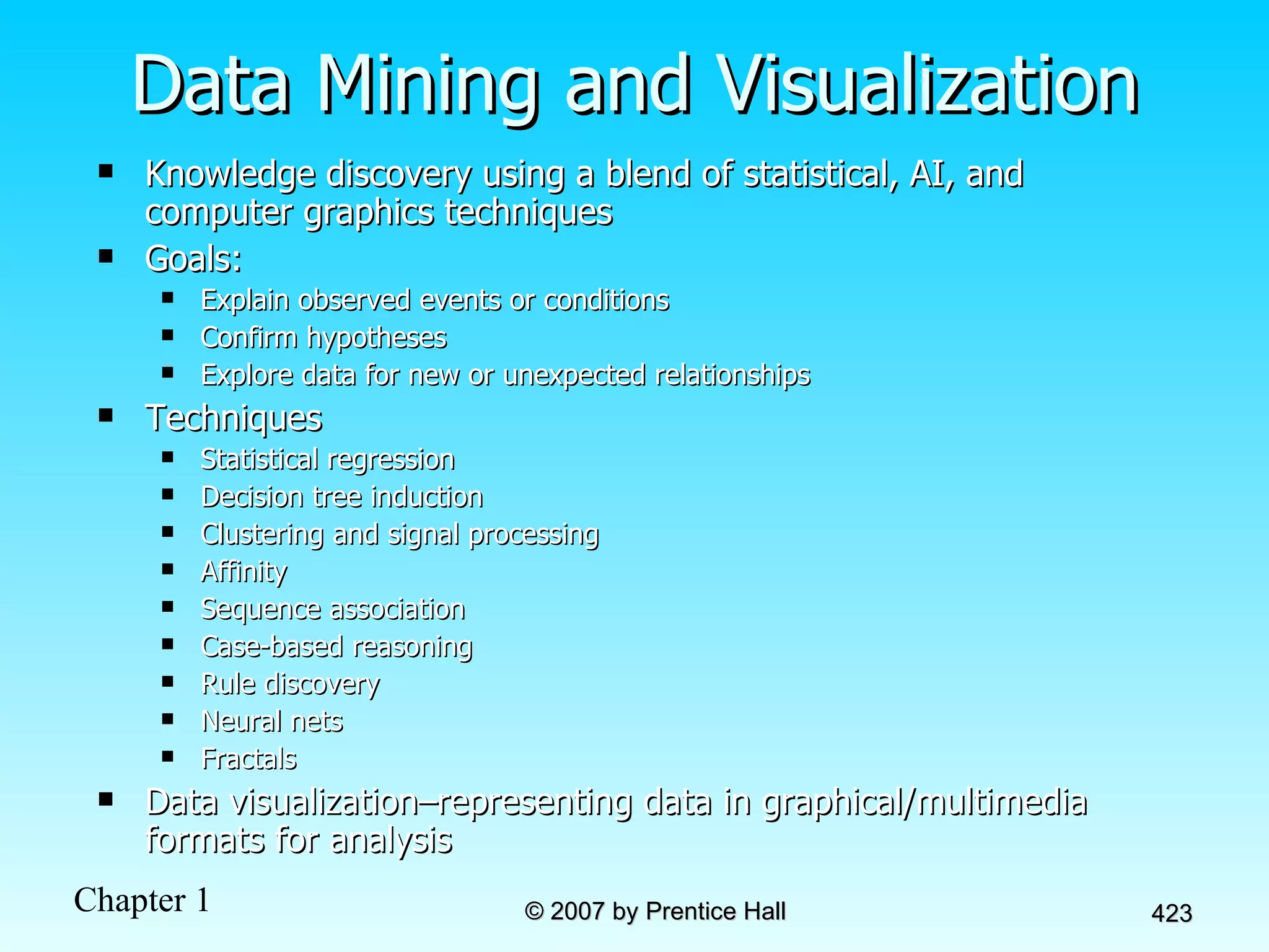 Data Mining and Visualization Knowledge discovery using a blend of statistical, AI, and computer graphics techniques Goals: Explain observed events or conditions Confirm hypotheses Explore data for new or unexpected relationships Techniques Statistical regression Decision tree induction Clustering and signal processing Affinity Sequence association Case-based reasoning Rule discovery Neural nets Fractals Data visualization–representing data in graphical/multimedia formats for analysis 