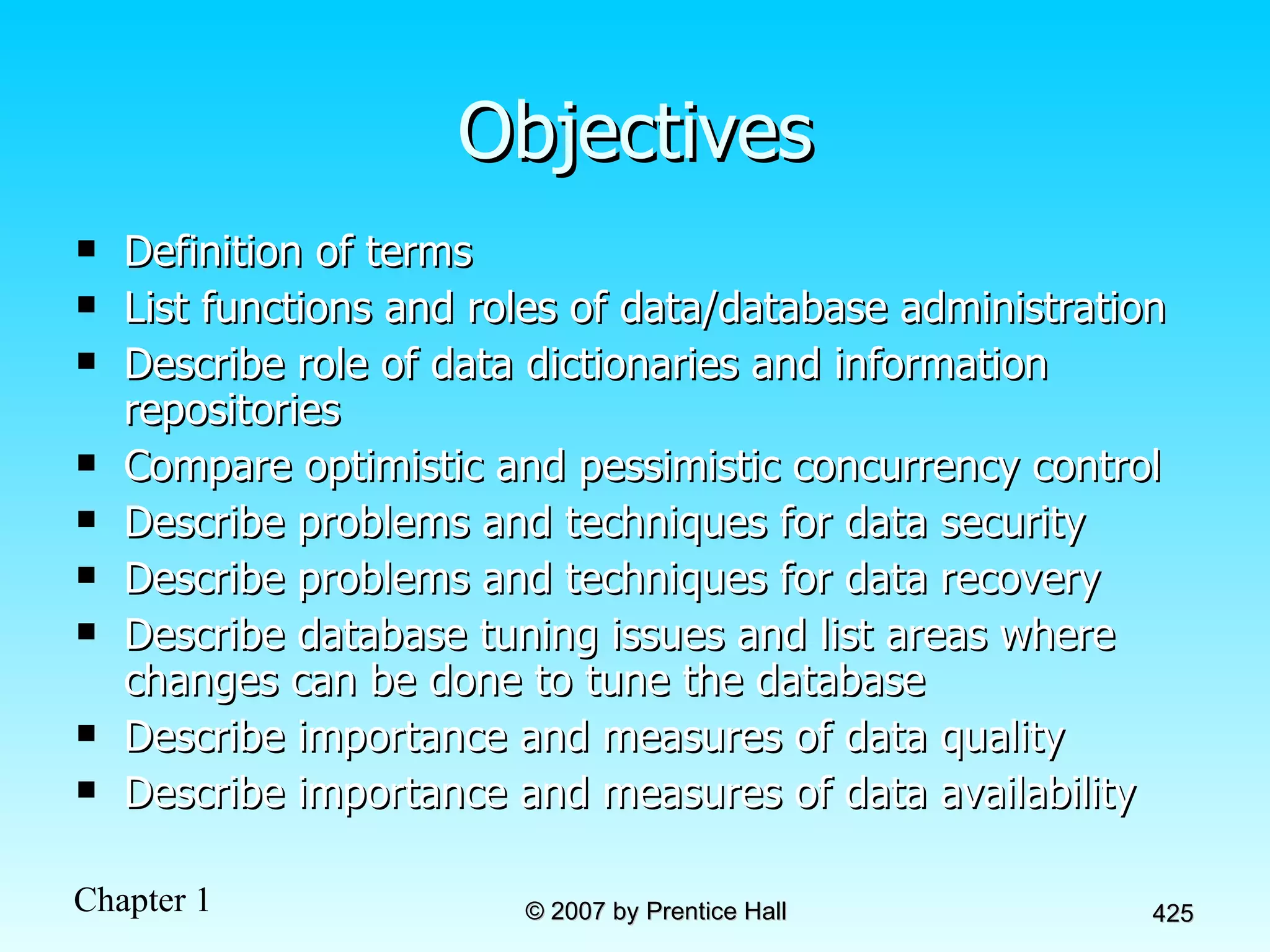 Objectives Definition of terms List functions and roles of data/database administration Describe role of data dictionaries and information repositories Compare optimistic and pessimistic concurrency control Describe problems and techniques for data security Describe problems and techniques for data recovery Describe database tuning issues and list areas where changes can be done to tune the database Describe importance and measures of data quality Describe importance and measures of data availability 