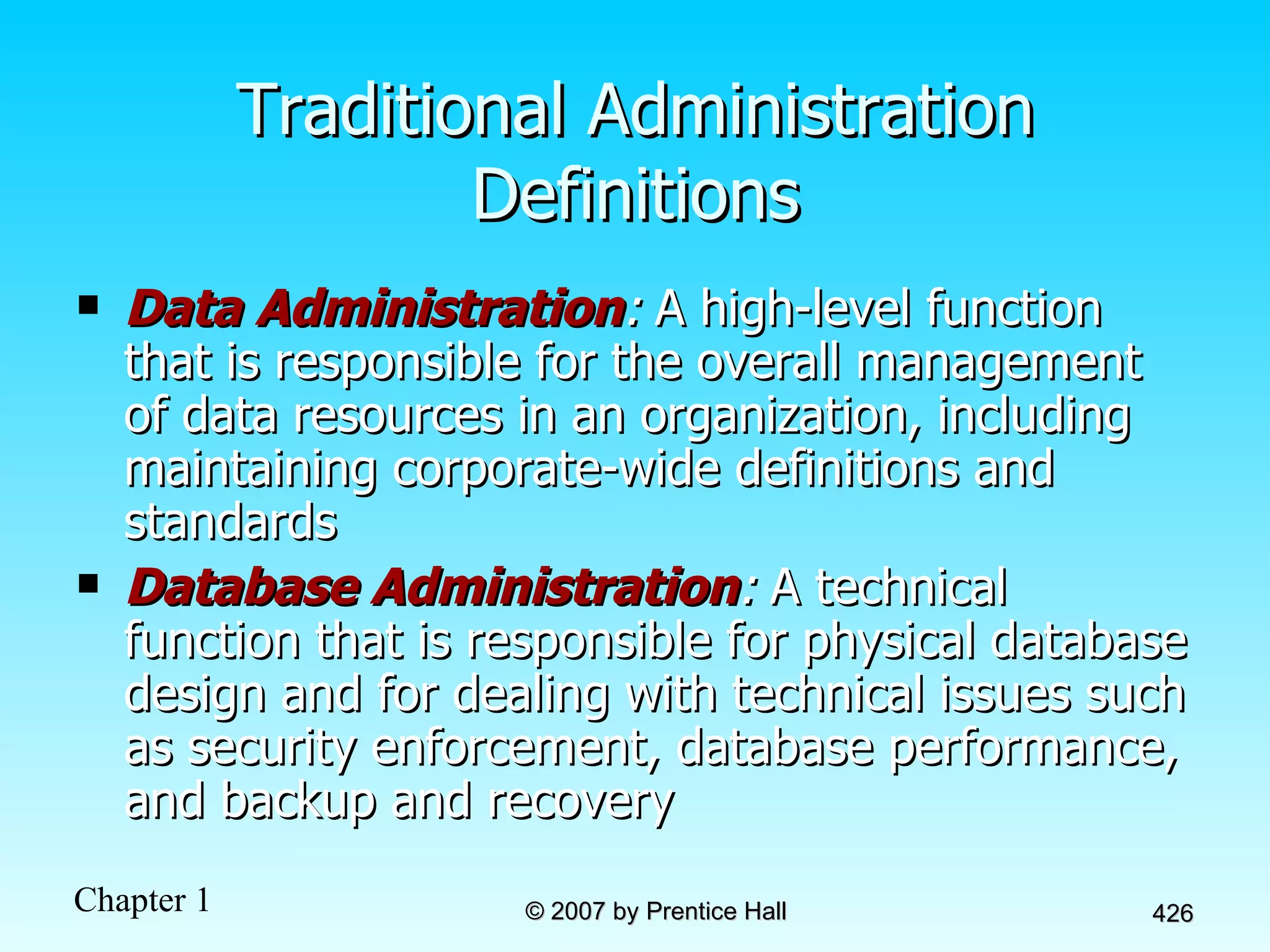 Traditional Administration Definitions Data Administration :  A high-level function that is responsible for the overall management of data resources in an organization, including maintaining corporate-wide definitions and standards Database Administration :  A technical function that is responsible for physical database design and for dealing with technical issues such as security enforcement, database performance, and backup and recovery 